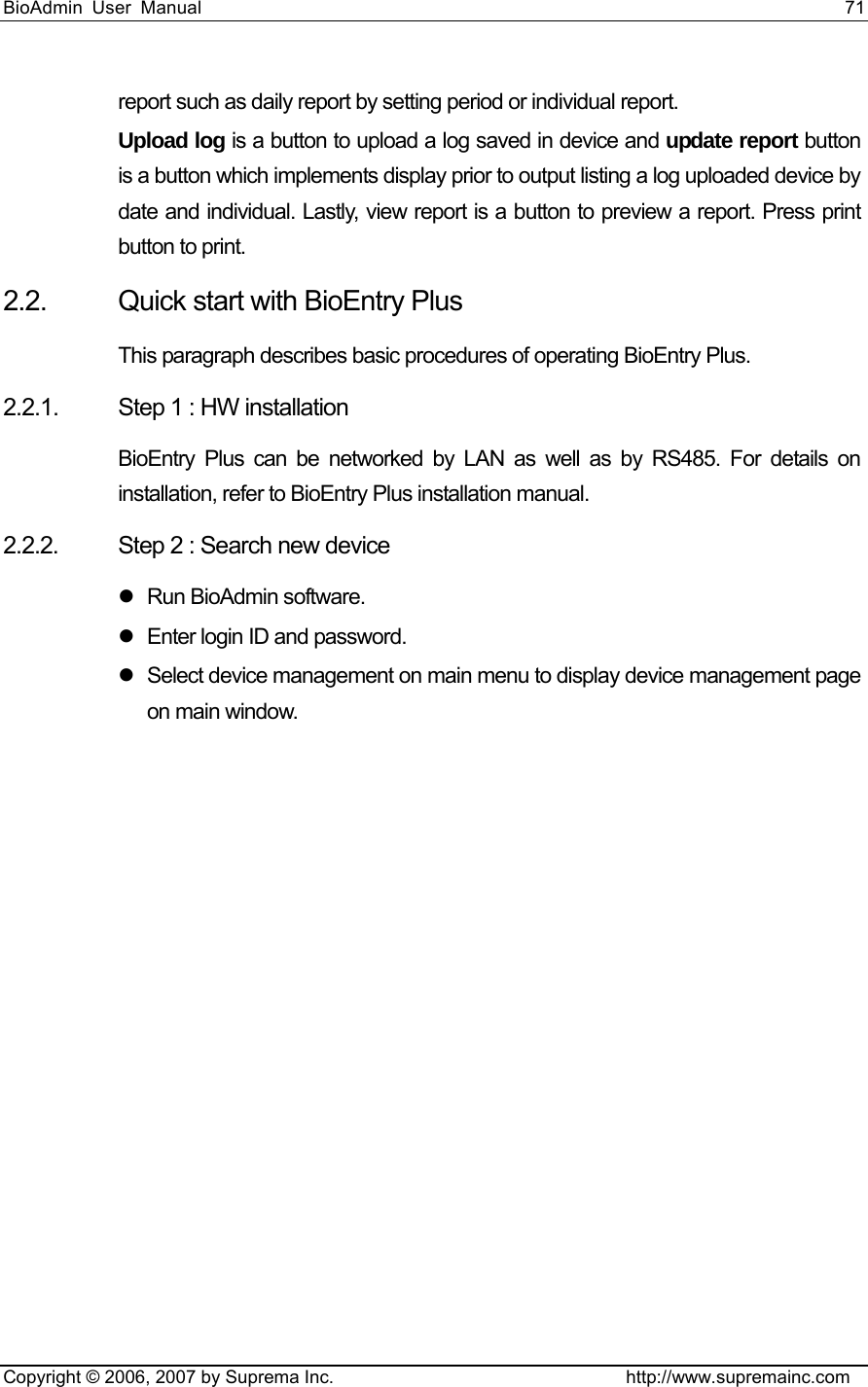 BioAdmin User Manual                                                                     71   Copyright © 2006, 2007 by Suprema Inc.                                http://www.supremainc.com report such as daily report by setting period or individual report.   Upload log is a button to upload a log saved in device and update report button is a button which implements display prior to output listing a log uploaded device by date and individual. Lastly, view report is a button to preview a report. Press print button to print.   2.2.  Quick start with BioEntry Plus This paragraph describes basic procedures of operating BioEntry Plus. 2.2.1.  Step 1 : HW installation BioEntry Plus can be networked by LAN as well as by RS485. For details on installation, refer to BioEntry Plus installation manual.   2.2.2.  Step 2 : Search new device z Run BioAdmin software. z  Enter login ID and password.   z  Select device management on main menu to display device management page on main window.   