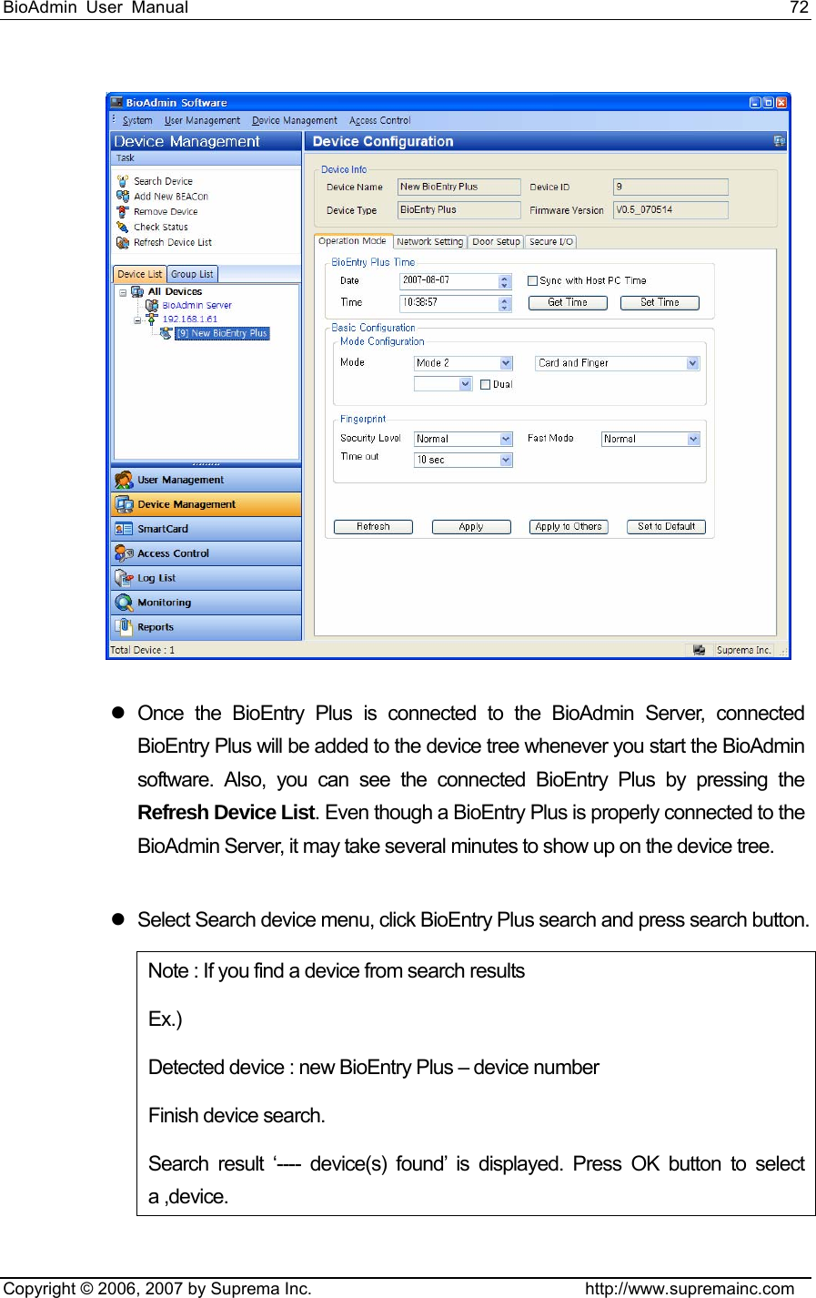 BioAdmin User Manual                                                                     72   Copyright © 2006, 2007 by Suprema Inc.                                http://www.supremainc.com  z Once the BioEntry Plus is connected to the BioAdmin Server, connected BioEntry Plus will be added to the device tree whenever you start the BioAdmin software. Also, you can see the connected BioEntry Plus by pressing the Refresh Device List. Even though a BioEntry Plus is properly connected to the BioAdmin Server, it may take several minutes to show up on the device tree.    z  Select Search device menu, click BioEntry Plus search and press search button. Note : If you find a device from search results   Ex.)  Detected device : new BioEntry Plus – device number   Finish device search. Search result ‘---- device(s) found’ is displayed. Press OK button to select a ,device.   