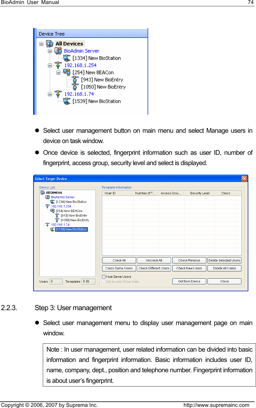 BioAdmin User Manual                                                                     74   Copyright © 2006, 2007 by Suprema Inc.                                http://www.supremainc.com  z  Select user management button on main menu and select Manage users in device on task window. z  Once device is selected, fingerprint information such as user ID, number of fingerprint, access group, security level and select is displayed.    2.2.3. Step 3: User management z  Select user management menu to display user management page on main window. Note : In user management, user related information can be divided into basic information and fingerprint information. Basic information includes user ID, name, company, dept., position and telephone number. Fingerprint information is about user’s fingerprint.   