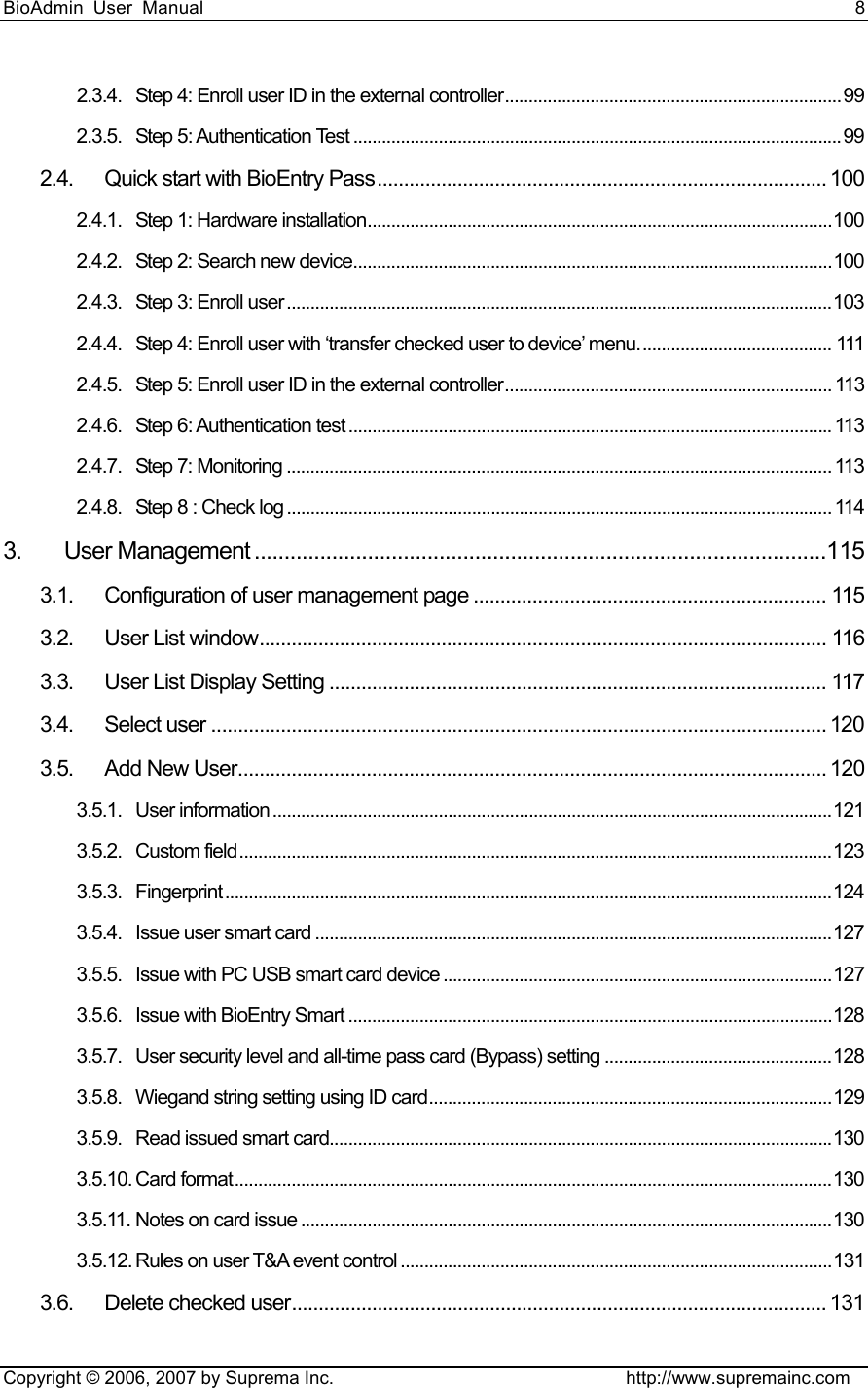 BioAdmin User Manual                                                                     8   Copyright © 2006, 2007 by Suprema Inc.                                http://www.supremainc.com 2.3.4. Step 4: Enroll user ID in the external controller....................................................................... 99 2.3.5. Step 5: Authentication Test ....................................................................................................... 99 2.4. Quick start with BioEntry Pass.................................................................................... 100 2.4.1. Step 1: Hardware installation..................................................................................................100 2.4.2. Step 2: Search new device.....................................................................................................100 2.4.3. Step 3: Enroll user...................................................................................................................103 2.4.4. Step 4: Enroll user with ‘transfer checked user to device’ menu......................................... 111 2.4.5. Step 5: Enroll user ID in the external controller..................................................................... 113 2.4.6. Step 6: Authentication test ...................................................................................................... 113 2.4.7. Step 7: Monitoring ................................................................................................................... 113 2.4.8. Step 8 : Check log ................................................................................................................... 114 3. User Management ................................................................................................115 3.1. Configuration of user management page .................................................................. 115 3.2. User List window.......................................................................................................... 116 3.3. User List Display Setting ............................................................................................. 117 3.4. Select user ................................................................................................................... 120 3.5. Add New User.............................................................................................................. 120 3.5.1. User information ......................................................................................................................121 3.5.2. Custom field.............................................................................................................................123 3.5.3. Fingerprint ................................................................................................................................124 3.5.4. Issue user smart card .............................................................................................................127 3.5.5. Issue with PC USB smart card device ..................................................................................127 3.5.6. Issue with BioEntry Smart ......................................................................................................128 3.5.7. User security level and all-time pass card (Bypass) setting ................................................128 3.5.8. Wiegand string setting using ID card.....................................................................................129 3.5.9. Read issued smart card..........................................................................................................130 3.5.10. Card format..............................................................................................................................130 3.5.11. Notes on card issue ................................................................................................................130 3.5.12. Rules on user T&amp;A event control ...........................................................................................131 3.6. Delete checked user.................................................................................................... 131 