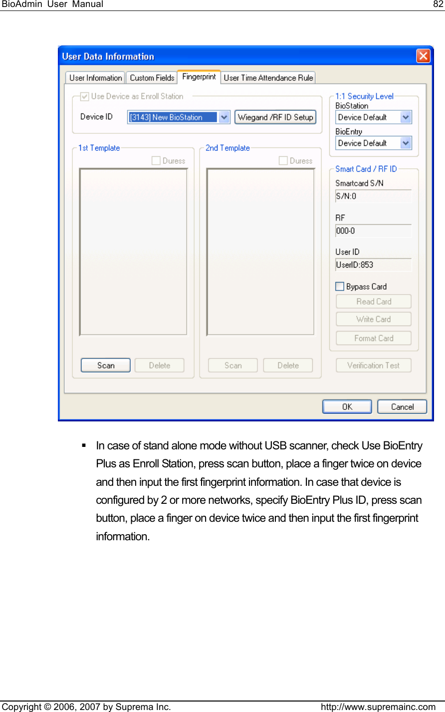 BioAdmin User Manual                                                                     82   Copyright © 2006, 2007 by Suprema Inc.                                http://www.supremainc.com    In case of stand alone mode without USB scanner, check Use BioEntry Plus as Enroll Station, press scan button, place a finger twice on device and then input the first fingerprint information. In case that device is configured by 2 or more networks, specify BioEntry Plus ID, press scan button, place a finger on device twice and then input the first fingerprint information.   