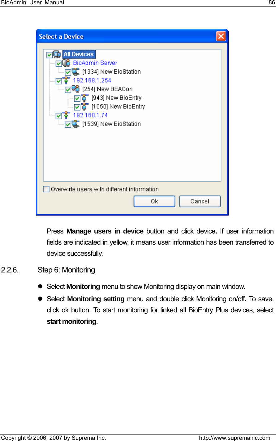 BioAdmin User Manual                                                                     86   Copyright © 2006, 2007 by Suprema Inc.                                http://www.supremainc.com  Press  Manage users in device button and click device.  If user information fields are indicated in yellow, it means user information has been transferred to device successfully. 2.2.6. Step 6: Monitoring z Select Monitoring menu to show Monitoring display on main window.   z Select Monitoring setting menu and double click Monitoring on/off. To sa ve,  click ok button. To start monitoring for linked all BioEntry Plus devices, select start monitoring. 