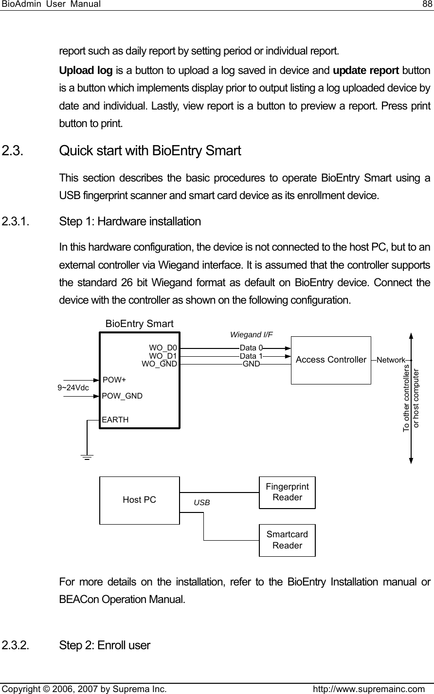 BioAdmin User Manual                                                                     88   Copyright © 2006, 2007 by Suprema Inc.                                http://www.supremainc.com report such as daily report by setting period or individual report.   Upload log is a button to upload a log saved in device and update report button is a button which implements display prior to output listing a log uploaded device by date and individual. Lastly, view report is a button to preview a report. Press print button to print. 2.3.  Quick start with BioEntry Smart This section describes the basic procedures to operate BioEntry Smart using a USB fingerprint scanner and smart card device as its enrollment device. 2.3.1.  Step 1: Hardware installation In this hardware configuration, the device is not connected to the host PC, but to an external controller via Wiegand interface. It is assumed that the controller supports the standard 26 bit Wiegand format as default on BioEntry device. Connect the device with the controller as shown on the following configuration.   Host PCData 1 Access ControllerData 0GND NetworkTo other controllersor host computerWO_D0WO_D1WO_GNDEARTHBioEntry SmartPOW_GNDPOW+9~24VdcWiegand I/FFingerprintReaderSmartcardReaderUSB For more details on the installation, refer to the BioEntry Installation manual or BEACon Operation Manual.    2.3.2.  Step 2: Enroll user 