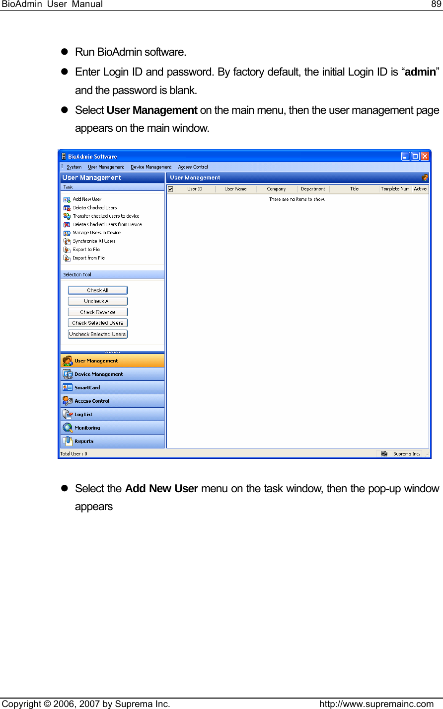 BioAdmin User Manual                                                                     89   Copyright © 2006, 2007 by Suprema Inc.                                http://www.supremainc.com z Run BioAdmin software. z  Enter Login ID and password. By factory default, the initial Login ID is “admin” and the password is blank. z Select User Management on the main menu, then the user management page appears on the main window.  z Select the Add New User menu on the task window, then the pop-up window appears 