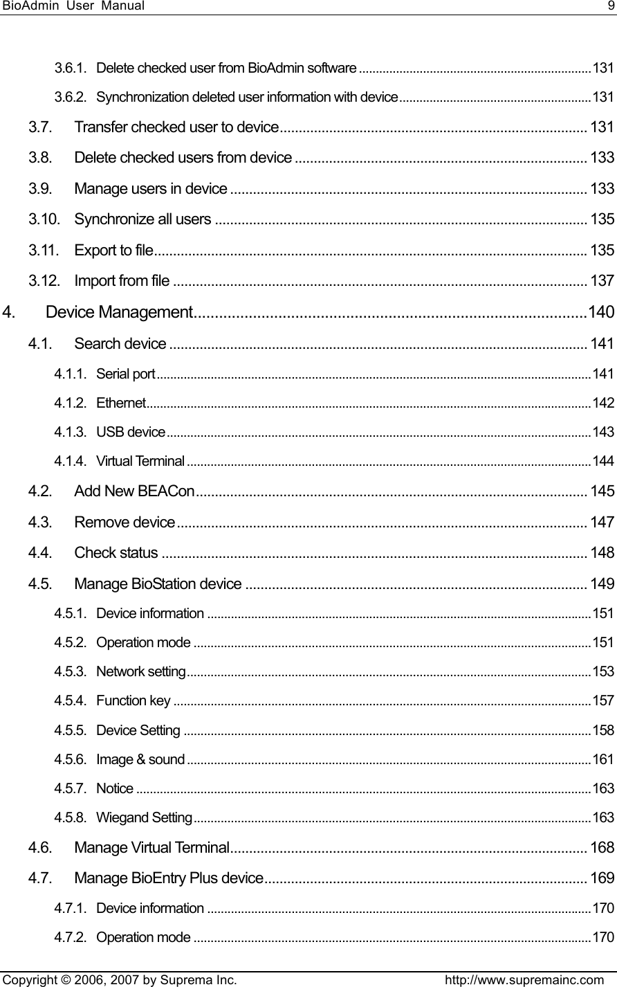 BioAdmin User Manual                                                                     9   Copyright © 2006, 2007 by Suprema Inc.                                http://www.supremainc.com 3.6.1. Delete checked user from BioAdmin software .....................................................................131 3.6.2. Synchronization deleted user information with device.........................................................131 3.7. Transfer checked user to device................................................................................. 131 3.8. Delete checked users from device ............................................................................. 133 3.9. Manage users in device .............................................................................................. 133 3.10. Synchronize all users .................................................................................................. 135 3.11. Export to file..................................................................................................................135 3.12. Import from file ............................................................................................................. 137 4. Device Management.............................................................................................140 4.1. Search device .............................................................................................................. 141 4.1.1. Serial port.................................................................................................................................141 4.1.2. Ethernet....................................................................................................................................142 4.1.3. USB device..............................................................................................................................143 4.1.4. Virtual Terminal ........................................................................................................................144 4.2. Add New BEACon....................................................................................................... 145 4.3. Remove device............................................................................................................ 147 4.4. Check status ................................................................................................................ 148 4.5. Manage BioStation device .......................................................................................... 149 4.5.1. Device information ..................................................................................................................151 4.5.2. Operation mode ......................................................................................................................151 4.5.3. Network setting........................................................................................................................153 4.5.4. Function key ............................................................................................................................157 4.5.5. Device Setting .........................................................................................................................158 4.5.6. Image &amp; sound ........................................................................................................................161 4.5.7. Notice .......................................................................................................................................163 4.5.8. Wiegand Setting......................................................................................................................163 4.6. Manage Virtual Terminal.............................................................................................. 168 4.7. Manage BioEntry Plus device..................................................................................... 169 4.7.1. Device information ..................................................................................................................170 4.7.2. Operation mode ......................................................................................................................170 