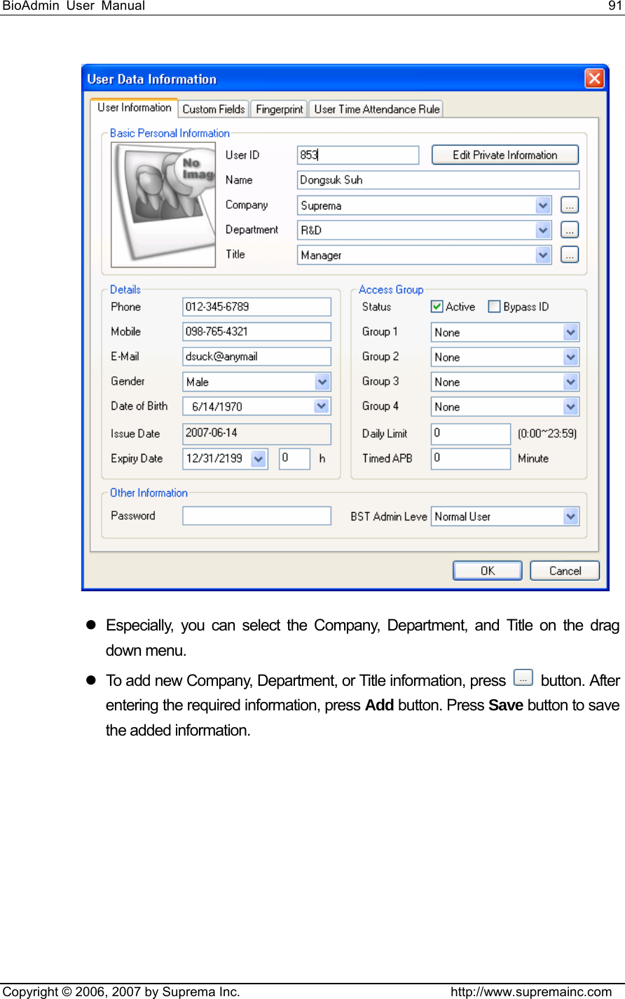 BioAdmin User Manual                                                                     91   Copyright © 2006, 2007 by Suprema Inc.                                http://www.supremainc.com  z  Especially, you can select the Company, Department, and Title on the drag down menu.   z  To add new Company, Department, or Title information, press   button. After entering the required information, press Add button. Press Save button to save the added information. 