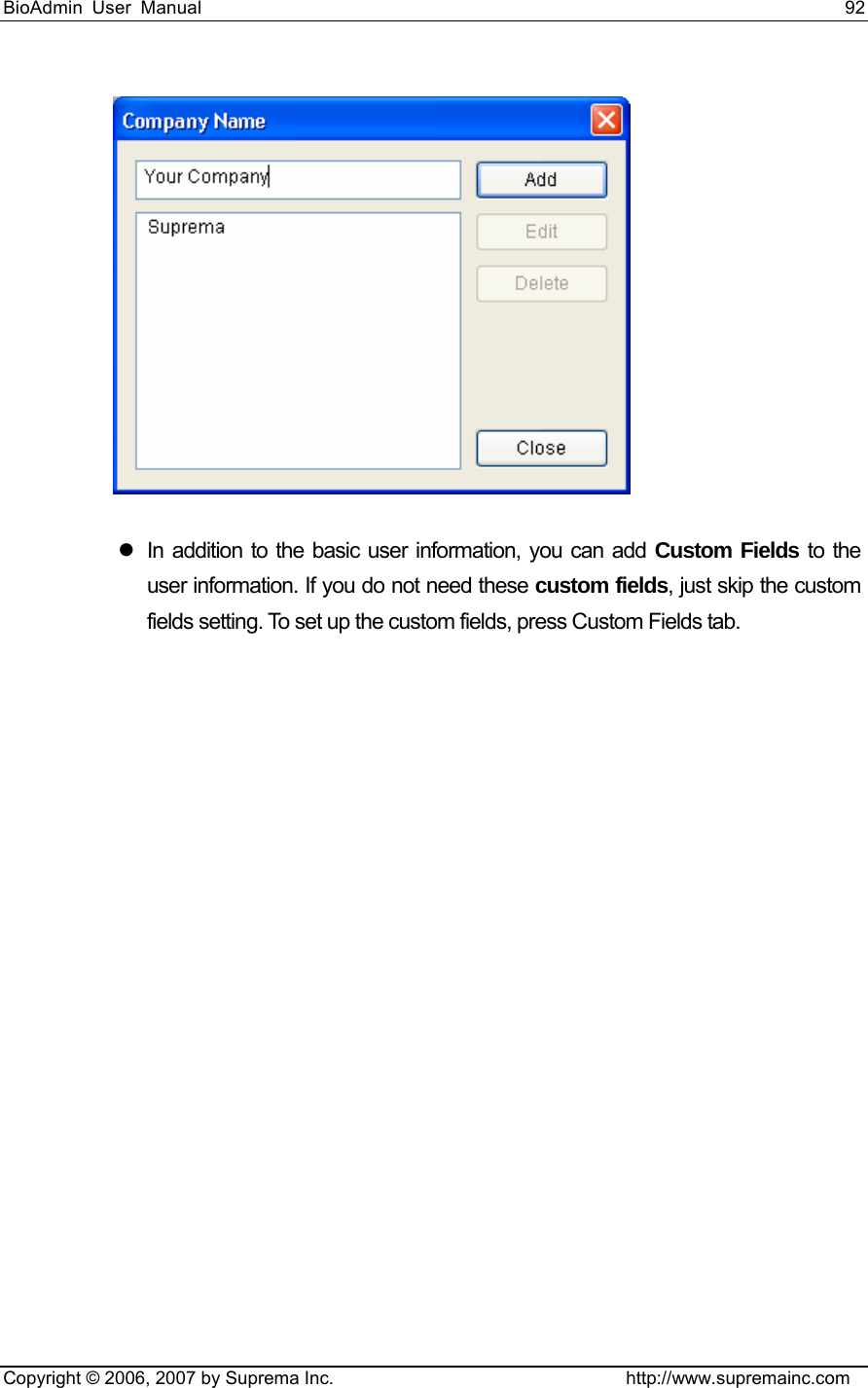 BioAdmin User Manual                                                                     92   Copyright © 2006, 2007 by Suprema Inc.                                http://www.supremainc.com  z  In addition to the basic user information, you can add Custom Fields to the user information. If you do not need these custom fields, just skip the custom fields setting. To set up the custom fields, press Custom Fields tab.   