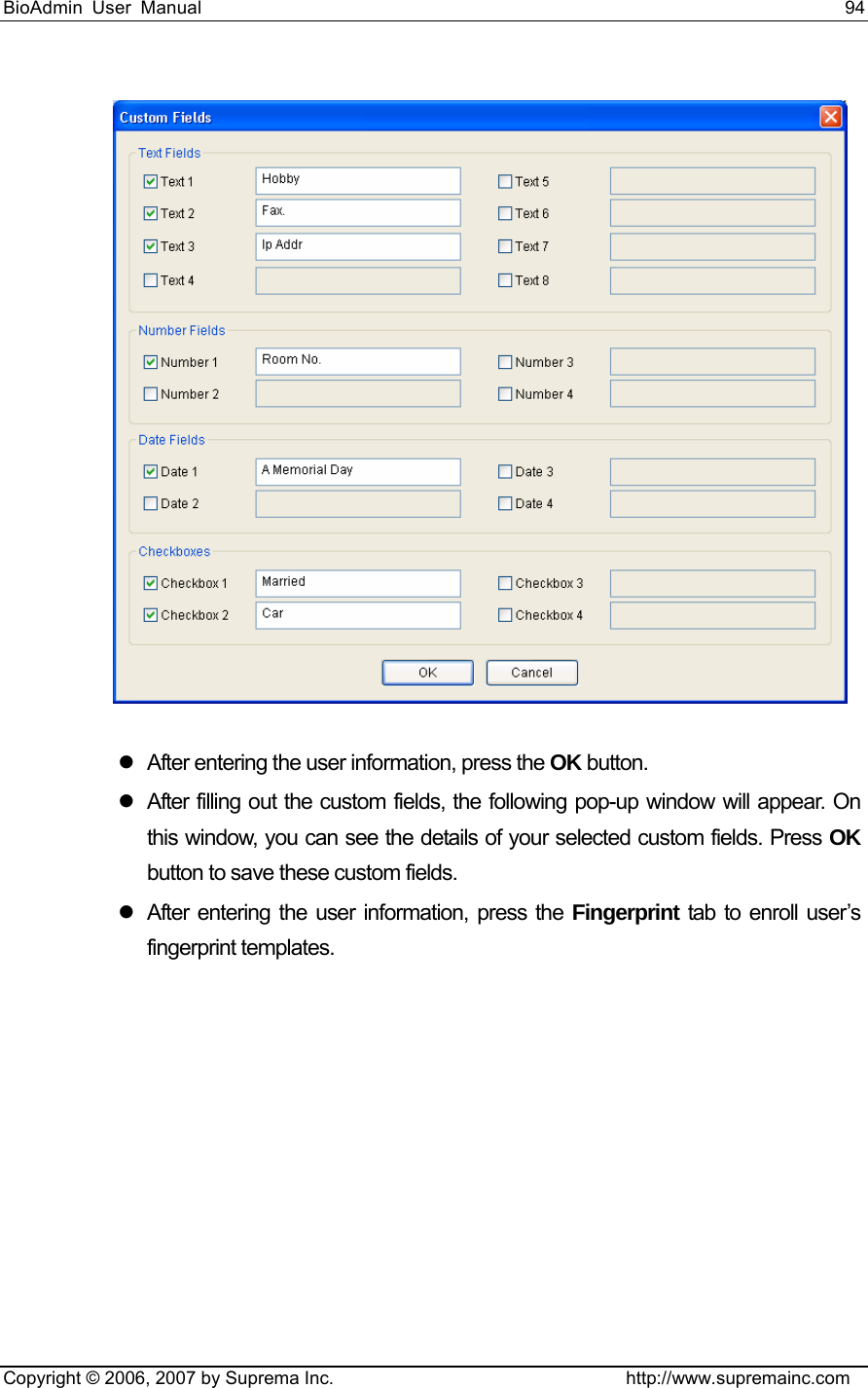 BioAdmin User Manual                                                                     94   Copyright © 2006, 2007 by Suprema Inc.                                http://www.supremainc.com  z  After entering the user information, press the OK button.   z  After filling out the custom fields, the following pop-up window will appear. On this window, you can see the details of your selected custom fields. Press OK button to save these custom fields. z  After entering the user information, press the Fingerprint tab to enroll user’s fingerprint templates.     