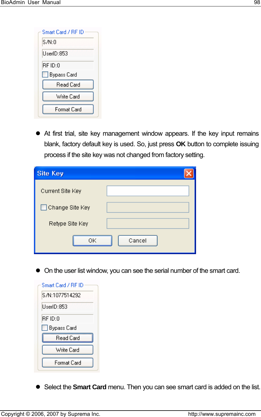 BioAdmin User Manual                                                                     98   Copyright © 2006, 2007 by Suprema Inc.                                http://www.supremainc.com  z  At first trial, site key management window appears. If the key input remains blank, factory default key is used. So, just press OK button to complete issuing process if the site key was not changed from factory setting.  z  On the user list window, you can see the serial number of the smart card.  z Select the Smart Card menu. Then you can see smart card is added on the list. 