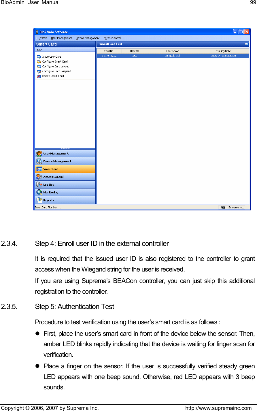 BioAdmin User Manual                                                                     99   Copyright © 2006, 2007 by Suprema Inc.                                http://www.supremainc.com   2.3.4.  Step 4: Enroll user ID in the external controller It is required that the issued user ID is also registered to the controller to grant access when the Wiegand string for the user is received.   If you are using Suprema’s BEACon controller, you can just skip this additional registration to the controller.   2.3.5.  Step 5: Authentication Test Procedure to test verification using the user’s smart card is as follows : z  First, place the user’s smart card in front of the device below the sensor. Then, amber LED blinks rapidly indicating that the device is waiting for finger scan for verification. z  Place a finger on the sensor. If the user is successfully verified steady green LED appears with one beep sound. Otherwise, red LED appears with 3 beep sounds. 