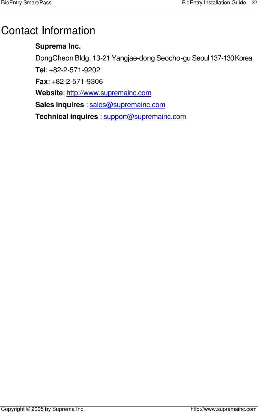 BioEntry Smart/Pass                                                BioEntry Installation Guide  22   Copyright © 2005 by Suprema Inc.                                       http://www.supremainc.com Contact Information Suprema Inc. DongCheon Bldg. 13-21 Yangjae-dong Seocho-gu Seoul 137-130 Korea Tel: +82-2-571-9202 Fax: +82-2-571-9306 Website: http://www.supremainc.com Sales inquires : sales@supremainc.com Technical inquires : support@supremainc.com 