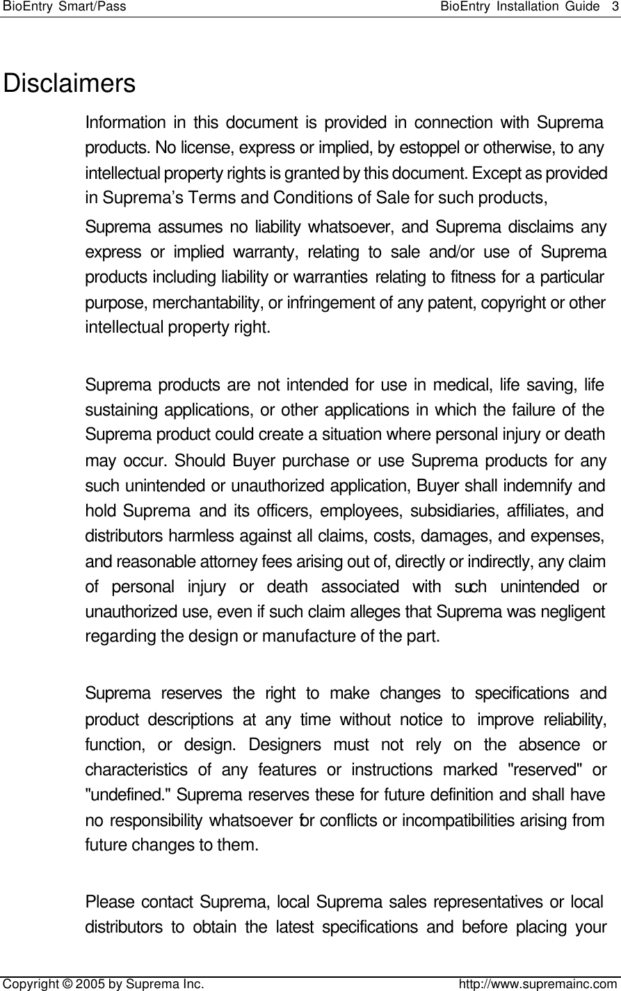 BioEntry Smart/Pass                                                BioEntry Installation Guide    3   Copyright © 2005 by Suprema Inc.                                       http://www.supremainc.com Disclaimers Information in this document is provided in connection with Suprema products. No license, express or implied, by estoppel or otherwise, to any intellectual property rights is granted by this document. Except as provided in Suprema’s Terms and Conditions of Sale for such products,   Suprema assumes no liability whatsoever, and Suprema disclaims any express or implied warranty, relating to sale and/or use of Suprema products including liability or warranties relating to fitness for a particular purpose, merchantability, or infringement of any patent, copyright or other intellectual property right.    Suprema products are not intended for use in medical, life saving, life sustaining applications, or other applications in which the failure of the Suprema product could create a situation where personal injury or death may occur. Should Buyer purchase or use Suprema products for any such unintended or unauthorized application, Buyer shall indemnify and hold Suprema and its officers, employees, subsidiaries, affiliates, and distributors harmless against all claims, costs, damages, and expenses, and reasonable attorney fees arising out of, directly or indirectly, any claim of personal injury or death associated with such unintended or unauthorized use, even if such claim alleges that Suprema was negligent regarding the design or manufacture of the part.    Suprema reserves the right to make changes to specifications and product descriptions at any time without notice to  improve reliability, function, or design. Designers must not rely on the absence or characteristics of any features or instructions marked &quot;reserved&quot; or &quot;undefined.&quot; Suprema reserves these for future definition and shall have no responsibility whatsoever for conflicts or incompatibilities arising from future changes to them.  Please contact Suprema, local Suprema sales representatives or local distributors to obtain the latest specifications and before placing your 