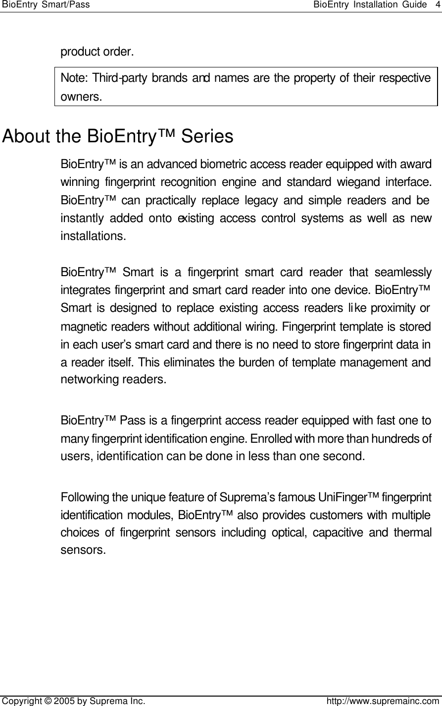 BioEntry Smart/Pass                                                BioEntry Installation Guide    4   Copyright © 2005 by Suprema Inc.                                       http://www.supremainc.com product order. Note: Third-party brands and names are the property of their respective owners. About the BioEntry™ Series BioEntry™ is an advanced biometric access reader equipped with award winning fingerprint recognition engine and standard wiegand interface. BioEntry™ can practically replace legacy and simple readers and be instantly added onto existing access control systems as well as new installations.  BioEntry™ Smart is a fingerprint smart card reader that seamlessly integrates fingerprint and smart card reader into one device. BioEntry™ Smart is designed to replace existing access readers like proximity or magnetic readers without additional wiring. Fingerprint template is stored in each user’s smart card and there is no need to store fingerprint data in a reader itself. This eliminates the burden of template management and networking readers.    BioEntry™ Pass is a fingerprint access reader equipped with fast one to many fingerprint identification engine. Enrolled with more than hundreds of users, identification can be done in less than one second.    Following the unique feature of Suprema’s famous UniFinger™ fingerprint identification modules, BioEntry™ also provides customers with multiple choices of fingerprint sensors including optical, capacitive and thermal sensors.   