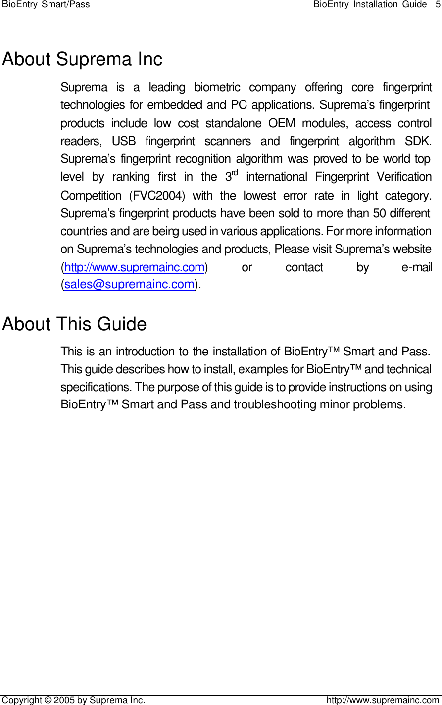 BioEntry Smart/Pass                                                BioEntry Installation Guide    5   Copyright © 2005 by Suprema Inc.                                       http://www.supremainc.com About Suprema Inc Suprema is a leading biometric company offering core fingerprint technologies for embedded and PC applications. Suprema’s fingerprint products include low cost standalone OEM modules, access control readers, USB fingerprint scanners and fingerprint algorithm SDK. Suprema’s fingerprint recognition algorithm was proved to be world top level by ranking first in the 3rd international Fingerprint Verification Competition (FVC2004) with the lowest error rate in light category. Suprema’s fingerprint products have been sold to more than 50 different countries and are being used in various applications. For more information on Suprema’s technologies and products, Please visit Suprema’s website (http://www.supremainc.com) or contact by e-mail (sales@supremainc.com). About This Guide This is an introduction to the installation of BioEntry™ Smart and Pass. This guide describes how to install, examples for BioEntry™ and technical specifications. The purpose of this guide is to provide instructions on using BioEntry™ Smart and Pass and troubleshooting minor problems. 