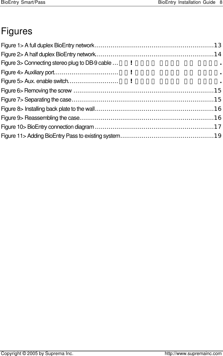 BioEntry Smart/Pass                                                BioEntry Installation Guide    8   Copyright © 2005 by Suprema Inc.                                       http://www.supremainc.com Figures Figure 1&gt; A full duplex BioEntry network.............................................................13 Figure 2&gt; A half duplex BioEntry network.............................................................14 Figure 3&gt; Connecting stereo plug to DB-9 cable ...오류! 책갈피가 정의되어 있지 않습니다. Figure 4&gt; Auxiliary port.................................오류! 책갈피가 정의되어 있지 않습니다. Figure 5&gt; Aux. enable switch..........................오류! 책갈피가 정의되어 있지 않습니다. Figure 6&gt; Removing the screw ........................................................................15 Figure 7&gt; Separating the case.........................................................................15 Figure 8&gt; Installing back plate to the wall.............................................................16 Figure 9&gt; Reassembling the case.....................................................................16 Figure 10&gt; BioEntry connection diagram .............................................................17 Figure 11&gt; Adding BioEntry Pass to existing system................................................19    