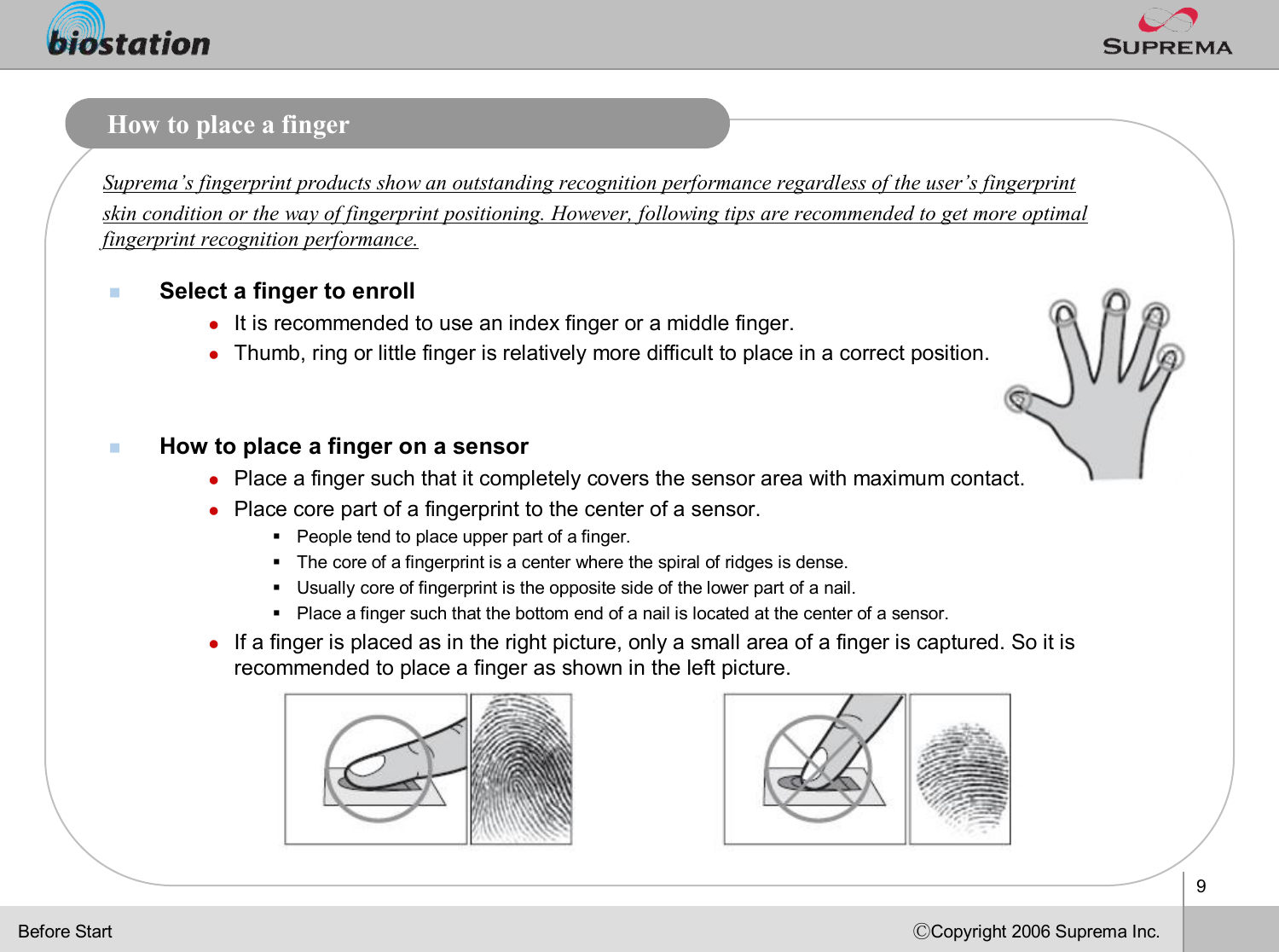 9ⒸCopyright 2006 Suprema Inc.How to place a fingernSelect a finger to enrolllIt is recommended to use an index finger or a middle finger. lThumb, ring or little finger is relatively more difficult to place in a correct position.nHow to place a finger on a sensorlPlace a finger such that it completely covers the sensor area with maximum contact. lPlace core part of a fingerprint to the center of a sensor.§People tend to place upper part of a finger.§The core of a fingerprint is a center where the spiral of ridgesis dense. §Usually core of fingerprint is the opposite side of the lower part of a nail. §Place a finger such that the bottom end of a nail is located at the center of a sensor.lIf a finger is placed as in the right picture, only a small areaof a finger is captured. So it is recommended to place a finger as shown in the left picture. Suprema’s fingerprint products show an outstanding recognition performance regardless of the user’s fingerprint skin condition or the way of fingerprint positioning. However, following tips are recommended to get more optimal fingerprint recognition performance.Before Start