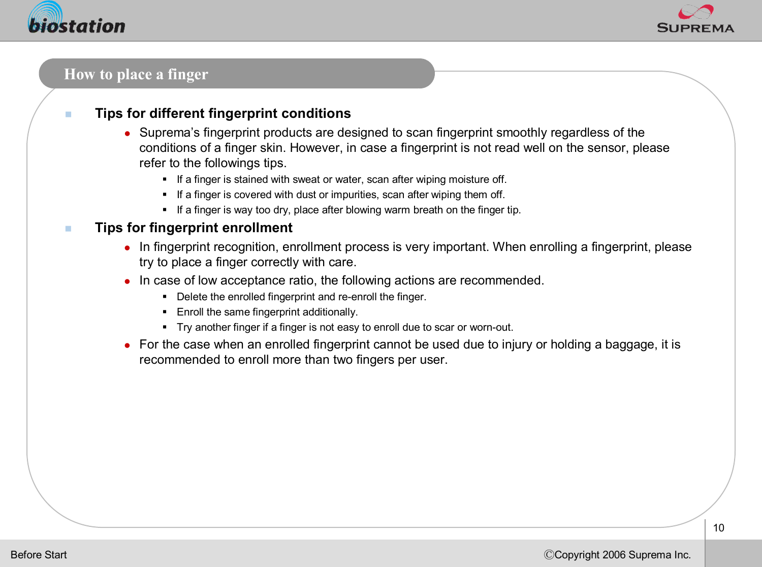 10ⒸCopyright 2006 Suprema Inc.How to place a fingernTips for different fingerprint conditionslSuprema’s fingerprint products are designed to scan fingerprint smoothlyregardless of the conditions of a finger skin. However, in case a fingerprint is not read well on the sensor, please refer to the followings tips. §If a finger is stained with sweat or water, scan after wiping moisture off.§If a finger is covered with dust or impurities, scan after wiping them off.§If a finger is way too dry, place after blowing warm breath on the finger tip.nTips for fingerprint enrollmentlIn fingerprint recognition, enrollment process is very important. When enrolling a fingerprint, please try to place a finger correctly with care. lIn case of low acceptance ratio, the following actions are recommended.§Delete the enrolled fingerprint and re-enroll the finger.§Enroll the same fingerprint additionally.§Try another finger if a finger is not easy to enroll due to scaror worn-out.lFor the case when an enrolled fingerprint cannot be used due to injury or holding a baggage, it is recommended to enroll more than two fingers per user. Before Start