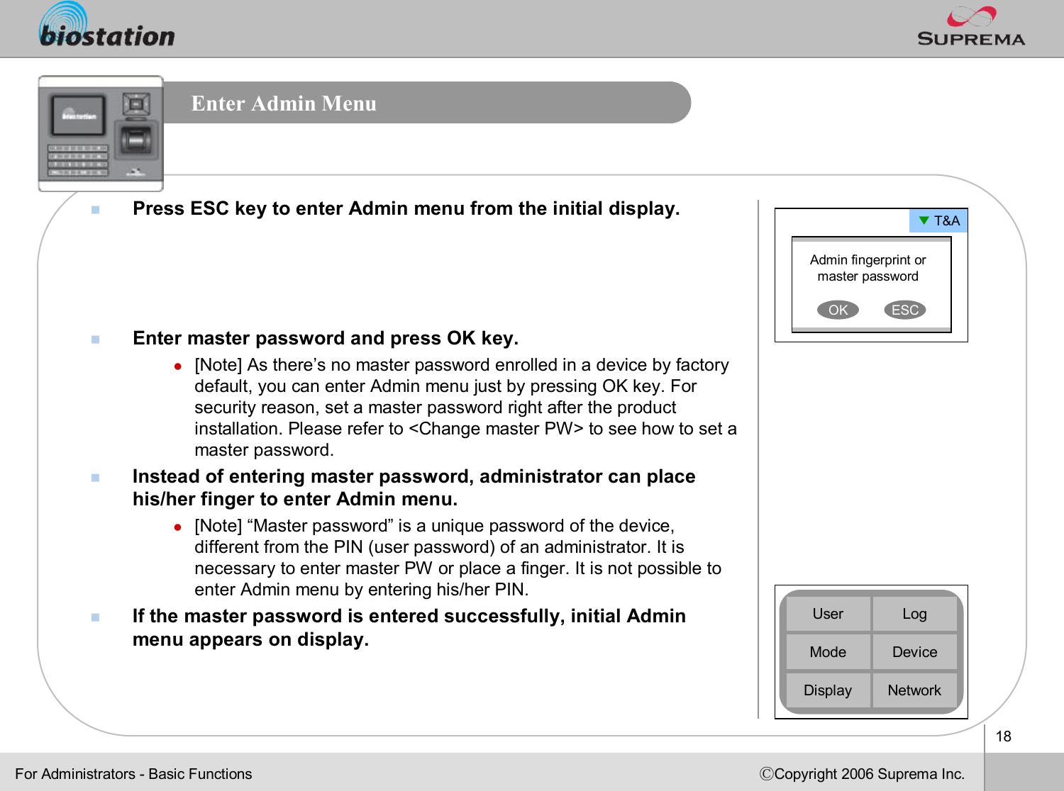 18ⒸCopyright 2006 Suprema Inc.Enter Admin MenunPress ESC key to enter Admin menu from the initial display.nEnter master password and press OK key.l[Note] As there’s no master password enrolled in a device by factory default, you can enter Admin menu just by pressing OK key. For security reason, set a master password right after the product installation. Please refer to &lt;Change master PW&gt; to see how to set a master password.nInstead of entering master password, administrator can place his/her finger to enter Admin menu. l[Note] “Master password”is a unique password of the device, different from the PIN (user password) of an administrator. It is necessary to enter master PW or place a finger. It is not possible to enter Admin menu by entering his/her PIN.nIf the master password is entered successfully, initial Admin menu appears on display.▼T&amp;AAdmin fingerprint or master passwordOK ESCDeviceUserModeDisplayLogNetworkFor Administrators -Basic Functions