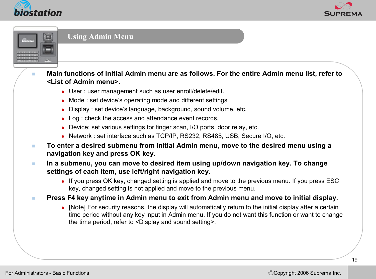 19ⒸCopyright 2006 Suprema Inc.Using Admin MenunMain functions of initial Admin menu are as follows. For the entire Admin menu list, refer to &lt;List of Admin menu&gt;.lUser : user management such as user enroll/delete/edit.lMode : set device’s operating mode and different settingslDisplay : set device’s language, background, sound volume, etc.lLog : check the access and attendance event records.lDevice: set various settings for finger scan, I/O ports, door relay, etc.lNetwork : set interface such as TCP/IP, RS232, RS485, USB, Secure I/O, etc.nTo enter a desired submenu from initial Admin menu, move to the desired menu using a navigation key and press OK key. nIn a submenu, you can move to desired item using up/down navigation key. To change settings of each item, use left/right navigation key. lIf you press OK key, changed setting is applied and move to the previous menu. If you press ESC key, changed setting is not applied and move to the previous menu. nPress F4 key anytime in Admin menu to exit from Admin menu and move to initial display.l[Note] For security reasons, the display will automatically return to the initial display after a certain time period without any key input in Admin menu. If you do not want this function or want to change the time period, refer to &lt;Display and sound setting&gt;.For Administrators -Basic Functions