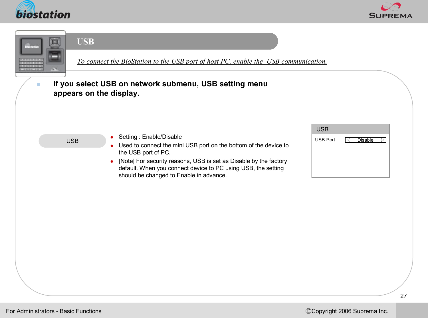 27ⒸCopyright 2006 Suprema Inc.USBnIf you select USB on network submenu, USB setting menu appears on the display. USB lSetting : Enable/DisablelUsed to connect the mini USB port on the bottom of the device tothe USB port of PC.l[Note] For security reasons, USB is set as Disable by the factory default. When you connect device to PC using USB, the setting should be changed to Enable in advance. USB◁Disable     ▷USB PortFor Administrators -Basic FunctionsTo connect the BioStation to the USB port of host PC, enable theUSB communication. 