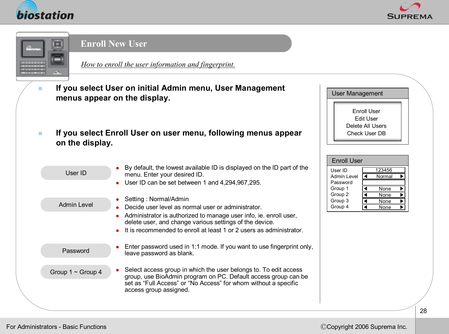 28ⒸCopyright 2006 Suprema Inc.Enroll New UsernIf you select User on initial Admin menu, User Management menus appear on the display.  nIf you select Enroll User on user menu, following menus appear on the display. How to enroll the user information and fingerprint. User ManagementEnroll UserEdit UserDelete All UsersCheck User DBEnroll User123456User IDAdmin LevelPasswordGroup 1Group 2Group 3Group 4◀Normal     ▶◀None      ▶◀None      ▶◀None      ▶◀None      ▶User IDlBy default, the lowest available ID is displayed on the ID part of the menu. Enter your desired ID. lUser ID can be set between 1 and 4,294,967,295.lSetting : Normal/AdminlDecide user level as normal user or administrator. lAdministrator is authorized to manage user info, ie. enroll user, delete user, and change various settings of the device. lIt is recommended to enroll at least 1 or 2 users as administrator. lEnter password used in 1:1 mode. If you want to use fingerprint only, leave password as blank.lSelect access group in which the user belongs to. To edit accessgroup, use BioAdmin program on PC. Default access group can be set as “Full Access”or “No Access”for whom without a specific access group assigned.Admin LevelPasswordGroup 1 ~ Group 4For Administrators -Basic Functions