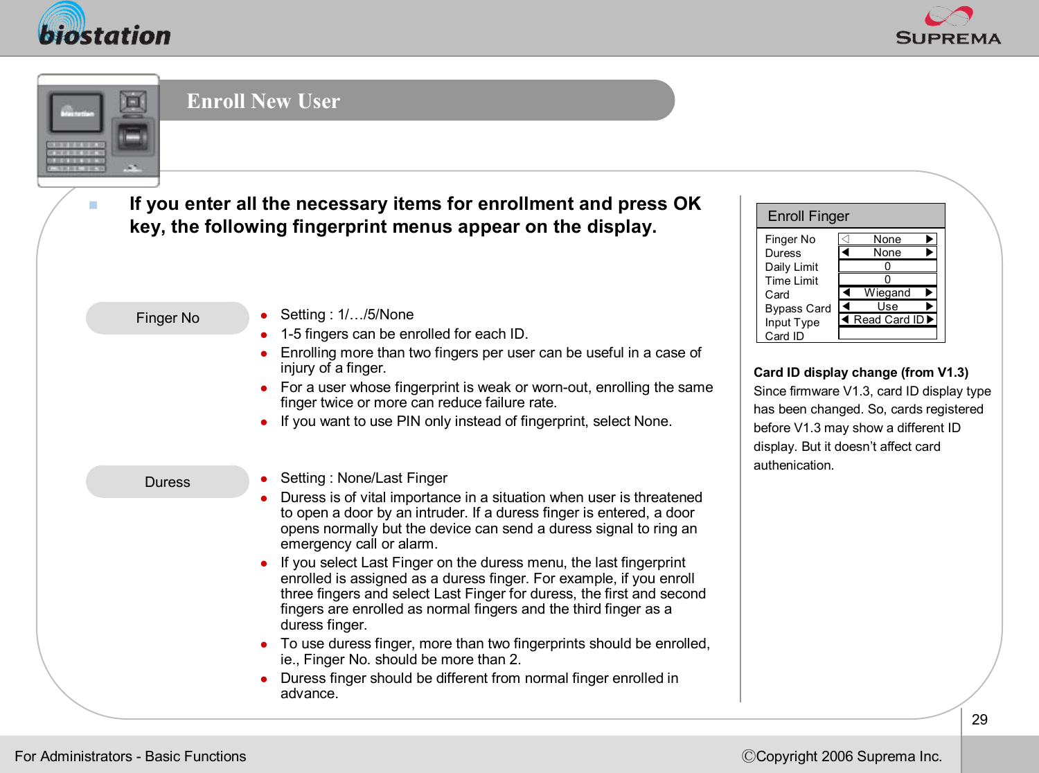 29ⒸCopyright 2006 Suprema Inc.Enroll New UsernIf you enter all the necessary items for enrollment and press OKkey, the following fingerprint menus appear on the display.Finger No lSetting : 1/…/5/Nonel1-5 fingers can be enrolled for each ID.lEnrolling more than two fingers per user can be useful in a caseof injury of a finger.lFor a user whose fingerprint is weak or worn-out, enrolling the same finger twice or more can reduce failure rate. lIf you want to use PIN only instead of fingerprint, select None.lSetting : None/Last FingerlDuress is of vital importance in a situation when user is threatened to open a door by an intruder. If a duress finger is entered, a door opens normally but the device can send a duress signal to ring an emergency call or alarm. lIf you select Last Finger on the duress menu, the last fingerprint enrolled is assigned as a duress finger. For example, if you enroll three fingers and select Last Finger for duress, the first and second fingers are enrolled as normal fingers and the third finger as aduress finger. lTo use duress finger, more than two fingerprints should be enrolled, ie., Finger No. should be more than 2.lDuress finger should be different from normal finger enrolled inadvance. DuressFor Administrators -Basic FunctionsEnroll Finger◁None       ▶Finger NoDuressDaily LimitTime LimitCardBypass CardInput TypeCard ID◀None       ▶00◀Wiegand    ▶◀Use        ▶◀Read Card ID▶Card ID display change (from V1.3)Since firmware V1.3, card ID display type has been changed. So, cards registered before V1.3 may show a different ID display. But it doesn’t affect card authenication. 