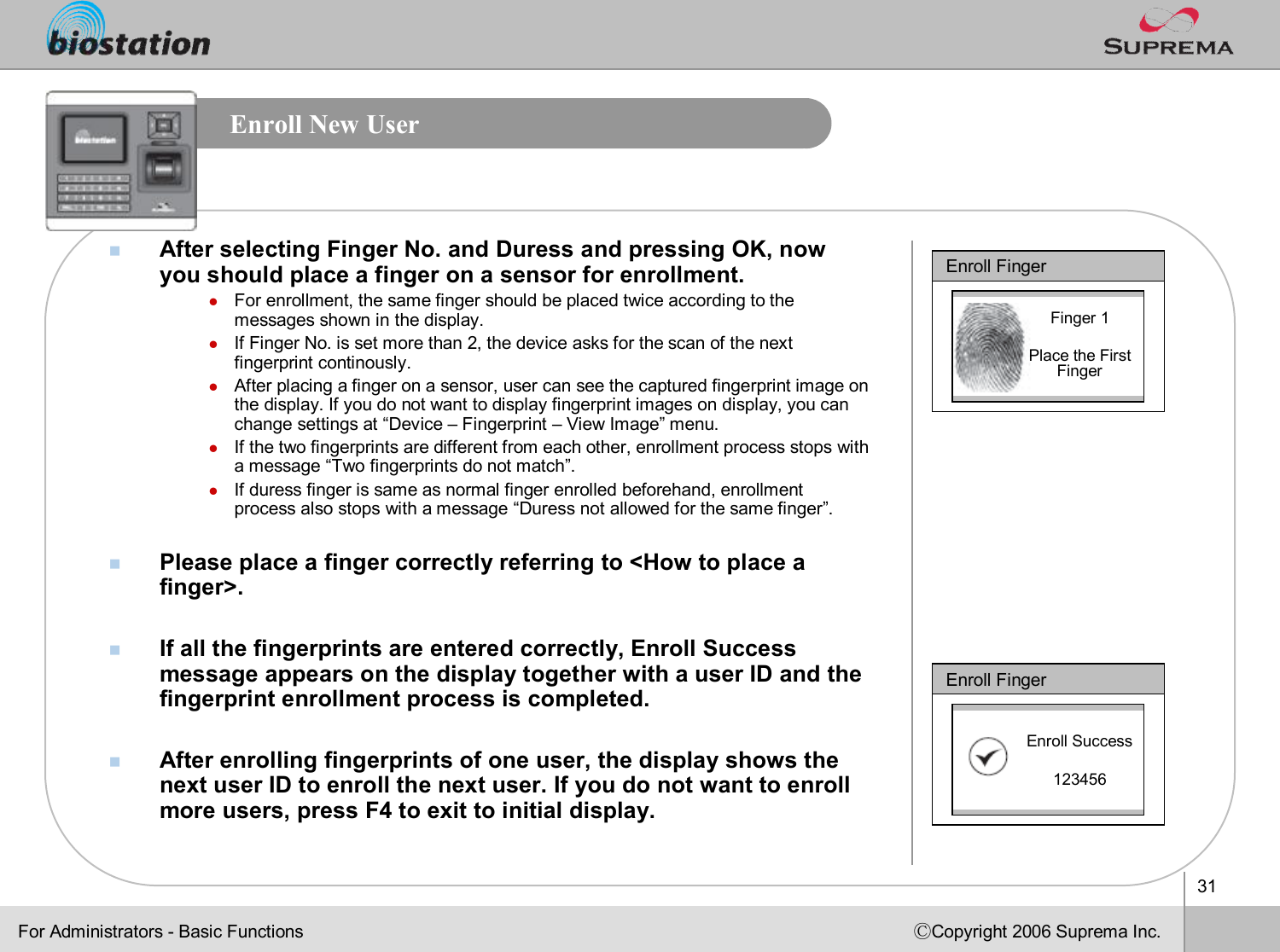 31ⒸCopyright 2006 Suprema Inc.Enroll New UsernAfter selecting Finger No. and Duress and pressing OK, now you should place a finger on a sensor for enrollment.lFor enrollment, the same finger should be placed twice accordingto the messages shown in the display. lIf Finger No. is set more than 2, the device asks for the scan of the next fingerprint continously.lAfter placing a finger on a sensor, user can see the captured fingerprint image on the display. If you do not want to display fingerprint images ondisplay, you can change settings at “Device –Fingerprint –View Image”menu.lIf the two fingerprints are different from each other, enrollment process stops with a message “Two fingerprints do not match”.lIf duress finger is same as normal finger enrolled beforehand, enrollment process also stops with a message “Duress not allowed for the same finger”. nPlease place a finger correctly referring to &lt;How to place a finger&gt;.nIf all the fingerprints are entered correctly, Enroll Success message appears on the display together with a user ID and the fingerprint enrollment process is completed. nAfter enrolling fingerprints of one user, the display shows the next user ID to enroll the next user. If you do not want to enroll more users, press F4 to exit to initial display.Enroll FingerFinger 1Place the First FingerEnroll FingerEnroll Success123456For Administrators -Basic Functions