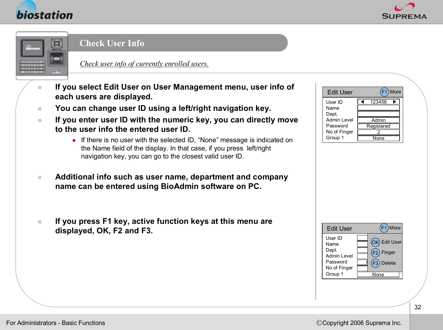 32ⒸCopyright 2006 Suprema Inc.Check User InfonIf you select Edit User on User Management menu, user info of each users are displayed. nYou can change user ID using a left/right navigation key. nIf you enter user ID with the numeric key, you can directly moveto the user info the entered user ID. lIf there is no user with the selected ID, “None”message is indicated on the Name field of the display. In that case, if you press  left/right navigation key, you can go to the closest valid user ID.nAdditional info such as user name, department and company name can be entered using BioAdmin software on PC.nIf you press F1 key, active function keys at this menu are displayed, OK, F2 and F3. Check user info of currently enrolled users.Edit User◀123456    ▶User IDNameDept.Admin LevelPasswordNo of FingerGroup 1AdminRegistered2NoneF1 MoreEdit User123456User IDNameDept.Admin LevelPasswordNo of FingerGroup 1AdminRegistered2NoneOK Edit UserF2 FingerF3 DeleteF1 MoreFor Administrators -Basic Functions