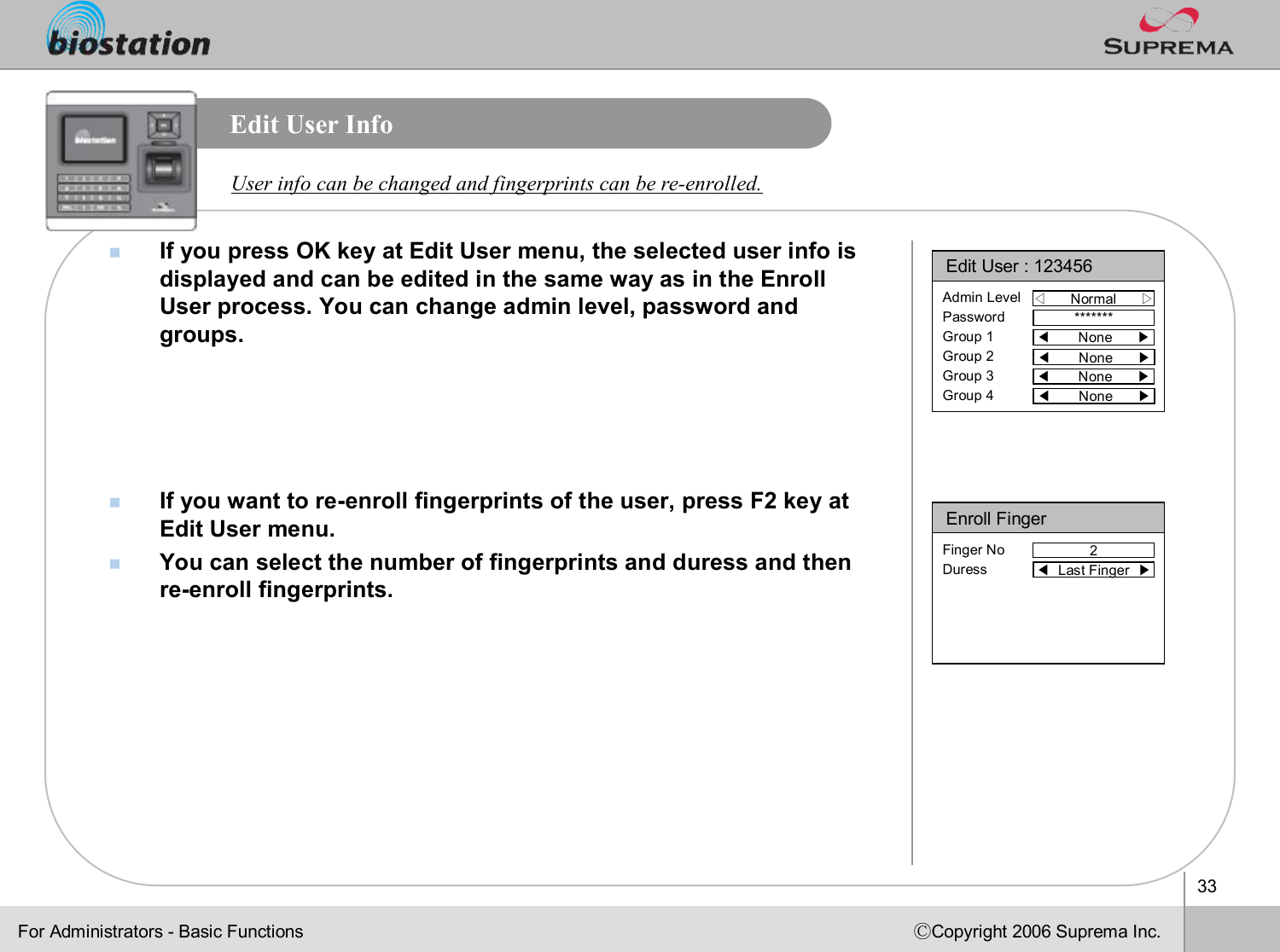 33ⒸCopyright 2006 Suprema Inc.Edit User InfonIf you press OK key at Edit User menu, the selected user info isdisplayed and can be edited in the same way as in the Enroll User process. You can change admin level, password and groups.nIf you want to re-enroll fingerprints of the user, press F2 key at Edit User menu. nYou can select the number of fingerprints and duress and then re-enroll fingerprints.User info can be changed and fingerprints can be re-enrolled. Enroll Finger2Finger NoDuress ◀Last Finger  ▶Edit User : 123456◁Normal      ▷Admin LevelPasswordGroup 1Group 2Group 3Group 4*******◀None      ▶◀None      ▶◀None      ▶◀None      ▶For Administrators -Basic Functions