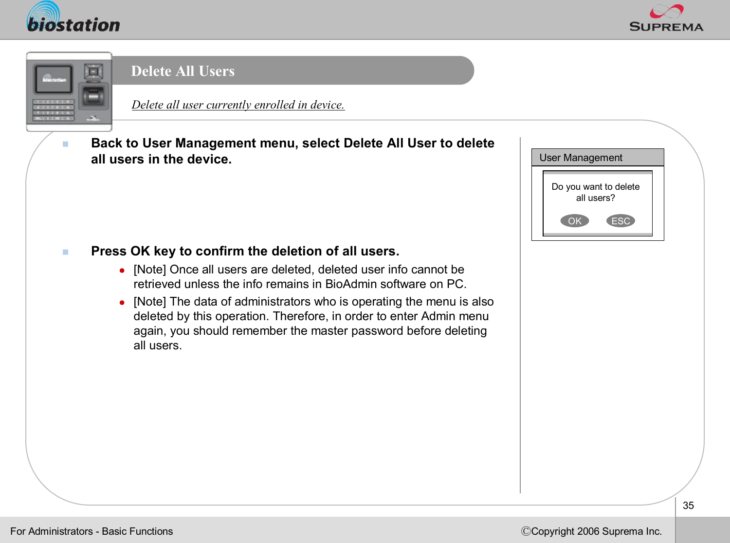 35ⒸCopyright 2006 Suprema Inc.Delete All UsersnBack to User Management menu, select Delete All User to delete all users in the device.nPress OK key to confirm the deletion of all users.l[Note] Once all users are deleted, deleted user info cannot be retrieved unless the info remains in BioAdmin software on PC. l[Note] The data of administrators who is operating the menu is also deleted by this operation. Therefore, in order to enter Admin menu again, you should remember the master password before deleting all users.Delete all user currently enrolled in device. User ManagementDo you want to delete all users?OK ESCFor Administrators -Basic Functions