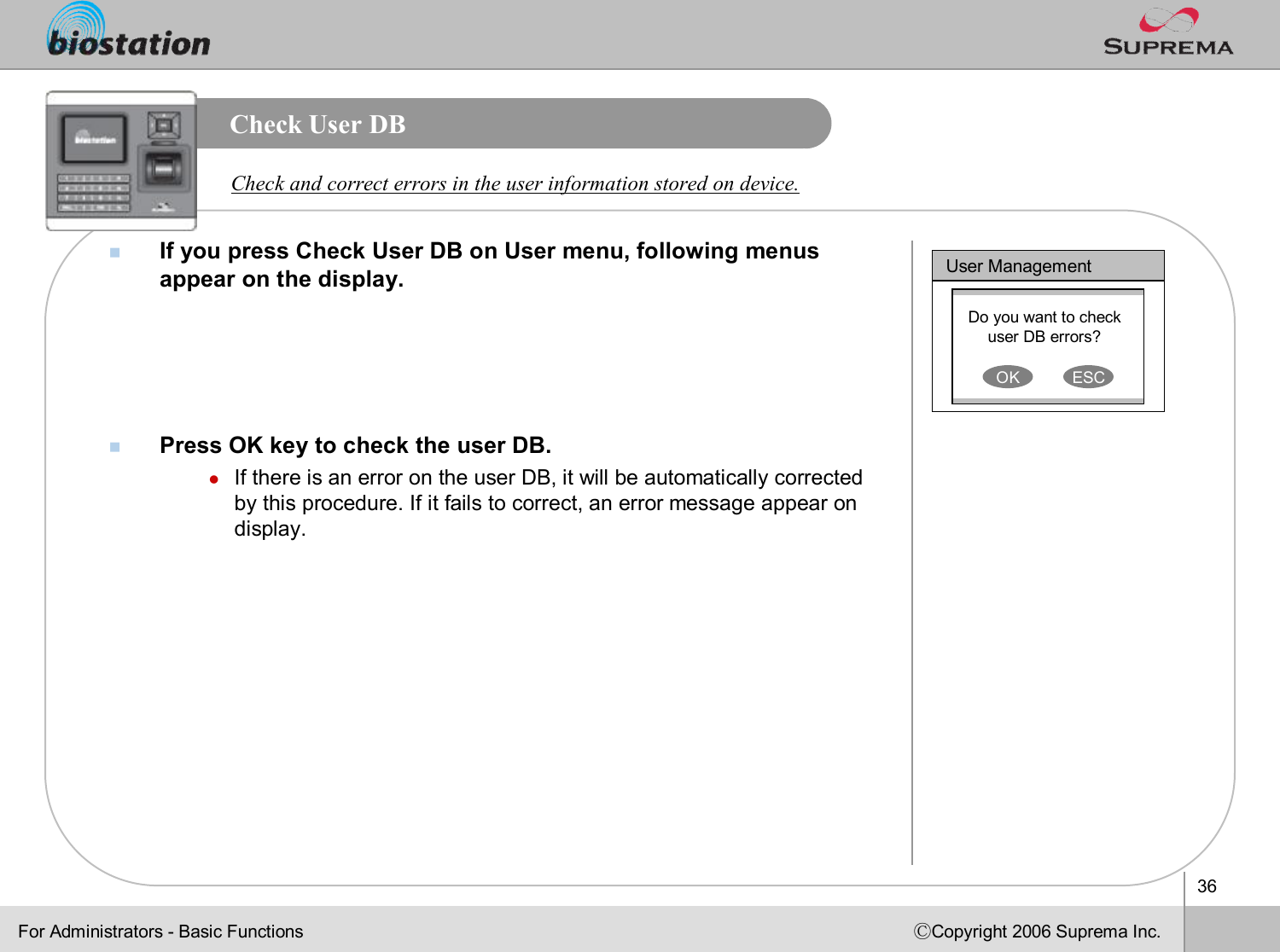 36ⒸCopyright 2006 Suprema Inc.Check User DB nIf you press Check User DB on User menu, following menus appear on the display. nPress OK key to check the user DB.lIf there is an error on the user DB, it will be automatically corrected by this procedure. If it fails to correct, an error message appear on display. Check and correct errors in the user information stored on device. User ManagementDo you want to check user DB errors?OK ESCFor Administrators -Basic Functions