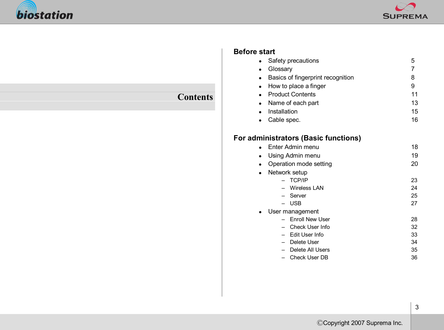 3ⒸCopyright 2007Suprema Inc.ContentsBefore startlSafety precautions 5lGlossary 7lBasics of fingerprint recognition 8lHow to place a finger 9lProduct Contents 11lName of each part 13lInstallation 15lCable spec. 16For administrators (Basic functions)lEnter Admin menu 18lUsing Admin menu 19lOperation mode setting 20lNetwork setup–TCP/IP 23–Wireless LAN 24–Server 25–USB 27lUser management–Enroll New User 28–Check User Info 32–Edit User Info 33–Delete User 34–Delete All Users 35–Check User DB  36