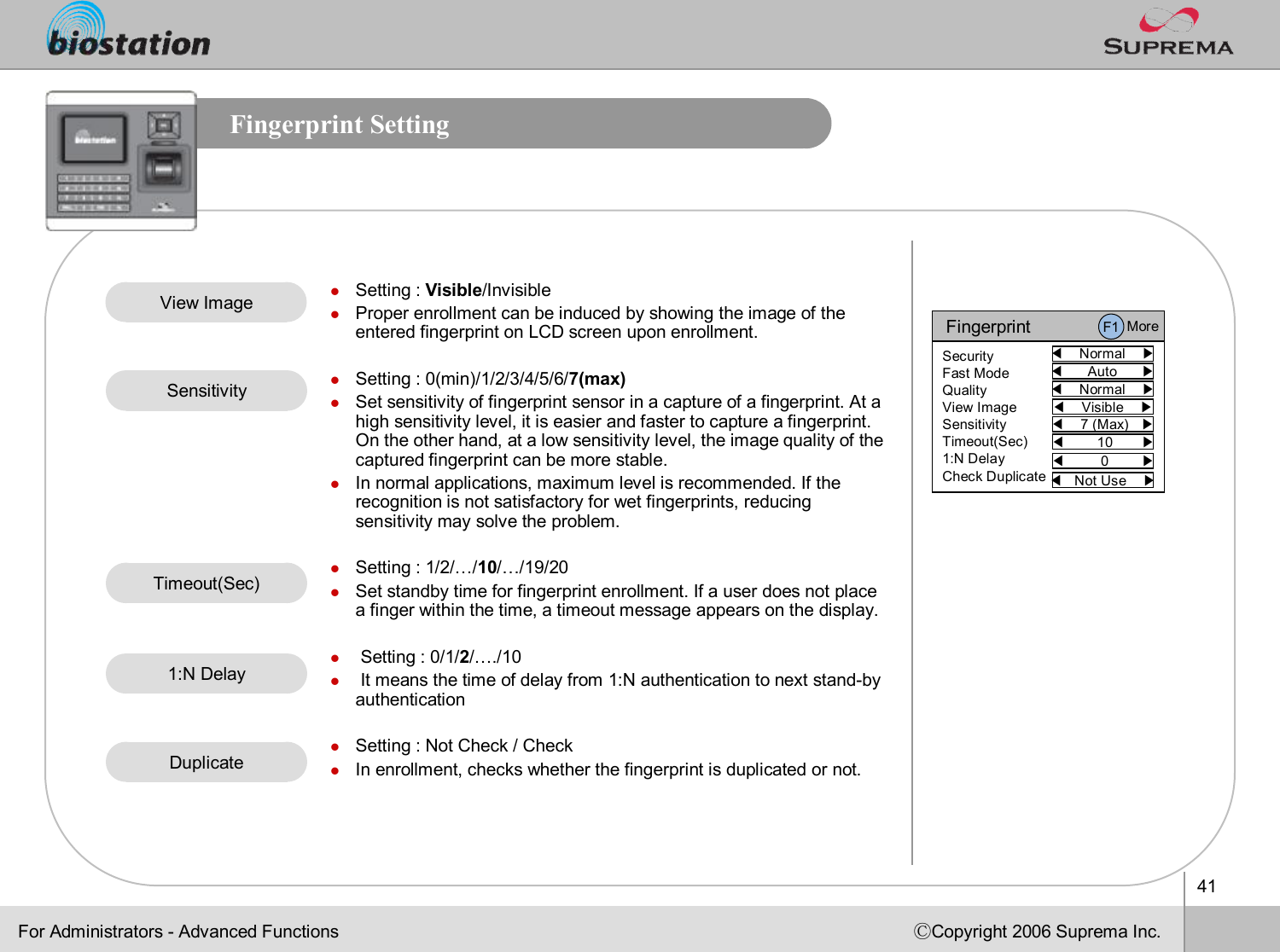 41ⒸCopyright 2006 Suprema Inc.Fingerprint SettingFor Administrators -Advanced FunctionsFingerprint◀Normal    ▶SecurityFast ModeQualityView ImageSensitivityTimeout(Sec)1:N DelayCheck Duplicate◀Auto      ▶◀Normal    ▶◀Visible    ▶◀7 (Max)   ▶◀10       ▶◀Not Use    ▶◀0        ▶F1 MorelSetting : Visible/InvisiblelProper enrollment can be induced by showing the image of the entered fingerprint on LCD screen upon enrollment. lSetting : 0(min)/1/2/3/4/5/6/7(max)lSet sensitivity of fingerprint sensor in a capture of a fingerprint. At a high sensitivity level, it is easier and faster to capture a fingerprint. On the other hand, at a low sensitivity level, the image qualityof the captured fingerprint can be more stable.  lIn normal applications, maximum level is recommended. If the recognition is not satisfactory for wet fingerprints, reducing sensitivity may solve the problem.lSetting : 1/2/…/10/…/19/20lSet standby time for fingerprint enrollment. If a user does not place a finger within the time, a timeout message appears on the display. lSetting : 0/1/2/…./10lIt means the time of delay from 1:N authentication to next stand-by authenticationlSetting : Not Check / ChecklIn enrollment, checks whether the fingerprint is duplicated or not.View ImageSensitivityTimeout(Sec)Duplicate1:N Delay