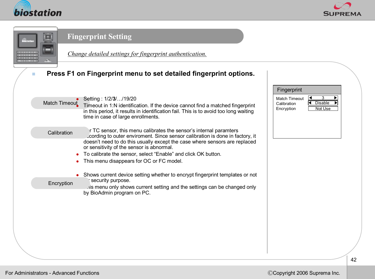 42ⒸCopyright 2006 Suprema Inc.Fingerprint SettingnPress F1 on Fingerprint menu to set detailed fingerprint options.Change detailed settings for fingerprint authentication.Match TimeoutFor Administrators -Advanced FunctionsFingerprint◀3        ▶Match TimeoutCalibrationEncryption Not UselSetting : 1/2/3/…/19/20lTimeout in 1:N identification. If the device cannot find a matched fingerprint in this period, it results in identification fail. This is to avoid too long waiting time in case of large enrollments.lFor TC sensor, this menu calibrates the sensor’s internal paramtersaccording to outer enviroment. Since sensor calibration is done in factory, it doesn’t need to do this usually except the case where sensors are replaced or sensitivity of the sensor is abnormal. lTo calibrate the sensor, select “Enable”and click OK button.lThis menu disappears for OC or FC model. lShows current device setting whether to encrypt fingerprint templates or not for security purpose.lThis menu only shows current setting and the settings can be changed only by BioAdminprogram on PC.◀Disable    ▶EncryptionCalibration