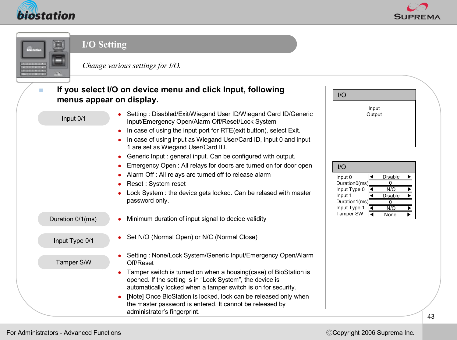 43ⒸCopyright 2006 Suprema Inc.I/O SettingnIf you select I/O on device menu and click Input, following menus appear on display.Change various settings for I/O.lSetting : Disabled/Exit/Wiegand User ID/Wiegand Card ID/Generic Input/Emergency Open/Alarm Off/Reset/Lock SystemlIn case of using the input port for RTE(exit button), select Exit.lIn case of using input as Wiegand User/Card ID, input 0 and input 1 are set as Wiegand User/Card ID. lGeneric Input : general input. Can be configured with output.lEmergency Open : All relays for doors are turned on for door openlAlarm Off : All relays are turned off to release alarmlReset : System resetlLock System : the device gets locked. Can be relasedwith master password only.lMinimum duration of input signal to decide validitylSet N/O (Normal Open) or N/C (Normal Close)lSetting : None/Lock System/Generic Input/Emergency Open/Alarm Off/ResetlTamper switch is turned on when a housing(case) of BioStation isopened. If the setting is in “Lock System”, the device is automatically locked when a tamper switch is on for security.l[Note] Once BioStation is locked, lock can be released only whenthe master password is entered. It cannot be released by administrator’s fingerprint.Input 0/1Input Type 0/1Duration 0/1(ms) Tamper S/WFor Administrators -Advanced FunctionsI/O◀Disable     ▶Input 0Duration0(ms)Input Type 0Input 1Duration1(ms)Input Type 1Tamper SW0◀N/O        ▶◀Disable     ▶0◀N/O        ▶◀None       ▶I/OInputOutput