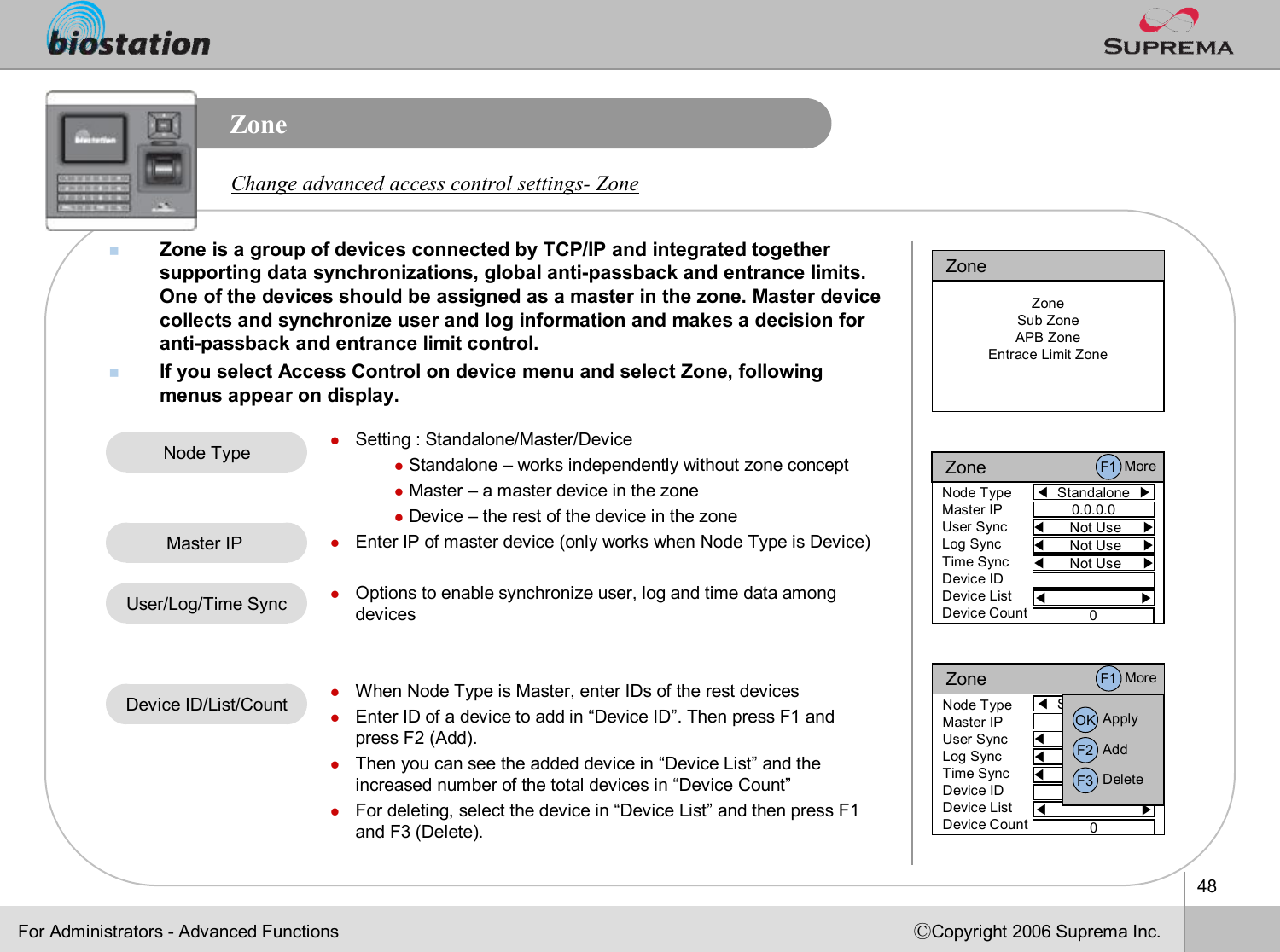 48ⒸCopyright 2006 Suprema Inc.ZonenZone is a group of devices connected by TCP/IP and integrated together supporting data synchronizations, global anti-passbackand entrance limits. One of the devices should be assigned as a master in the zone. Master device collects and synchronize user and log information and makes a decision for anti-passbackand entrance limit control.nIf you select Access Control on device menu and select Zone, following menus appear on display. Change advanced access control settings-ZonelSetting : Standalone/Master/DevicelStandalone –works independently without zone conceptlMaster –a master device in the zonelDevice –the rest of the device in the zonelEnter IP of master device (only works when Node Type is Device)lOptions to enable synchronize user, log and time data among deviceslWhen Node Type is Master, enter IDs of the rest deviceslEnter ID of a device to add in “Device ID”. Then press F1 and press F2 (Add). lThen you can see the added device in “Device List”and the increased number of the total devices in “Device Count”lFor deleting, select the device in “Device List”and then press F1 and F3 (Delete).Node TypeUser/Log/Time SyncMaster IP Device ID/List/CountFor Administrators -Advanced FunctionsZoneZoneSub ZoneAPB ZoneEntrace Limit ZoneZone◀Standalone  ▶Node TypeMaster IPUser SyncLog SyncTime SyncDevice IDDevice ListDevice Count0.0.0.0◀Not Use     ▶◀Not Use     ▶◀Not Use     ▶◀ ▶0F1 MoreZone◀Standalone  ▶Node TypeMaster IPUser SyncLog SyncTime SyncDevice IDDevice ListDevice Count0.0.0.0◀Not Use     ▶◀Not Use     ▶◀Not Use     ▶◀ ▶0F1 MoreOK ApplyF2 AddF3 Delete