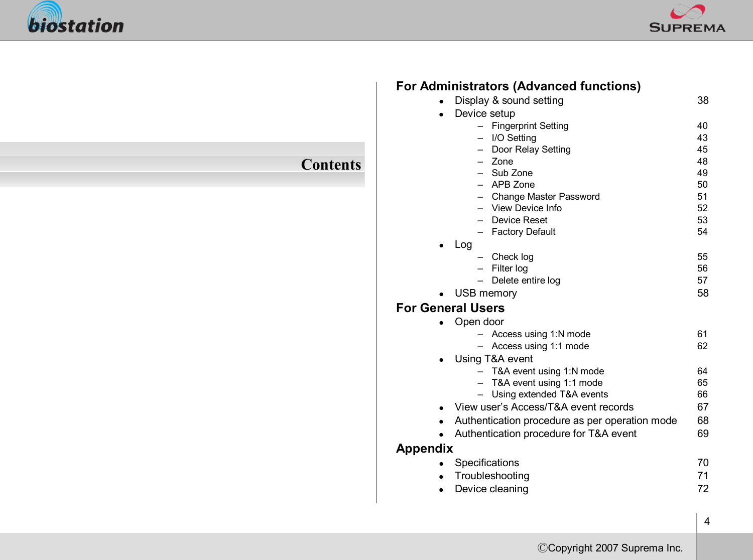 4ⒸCopyright 2007Suprema Inc.ContentsFor Administrators (Advanced functions)lDisplay &amp; sound setting 38lDevice setup–Fingerprint Setting 40–I/O Setting 43–Door Relay Setting 45–Zone 48–Sub Zone 49–APB Zone 50–Change Master Password 51–View Device Info 52–Device Reset 53–Factory Default 54lLog –Check log  55–Filter log 56–Delete entire log 57lUSB memory 58For General UserslOpen door–Access using 1:N mode 61–Access using 1:1 mode 62lUsing T&amp;A event–T&amp;A event using 1:N mode 64–T&amp;A event using 1:1 mode 65–Using extended T&amp;A events 66lView user’s Access/T&amp;A event records 67lAuthentication procedure as per operation mode 68lAuthentication procedure for T&amp;A event  69AppendixlSpecifications 70lTroubleshooting 71lDevice cleaning 72