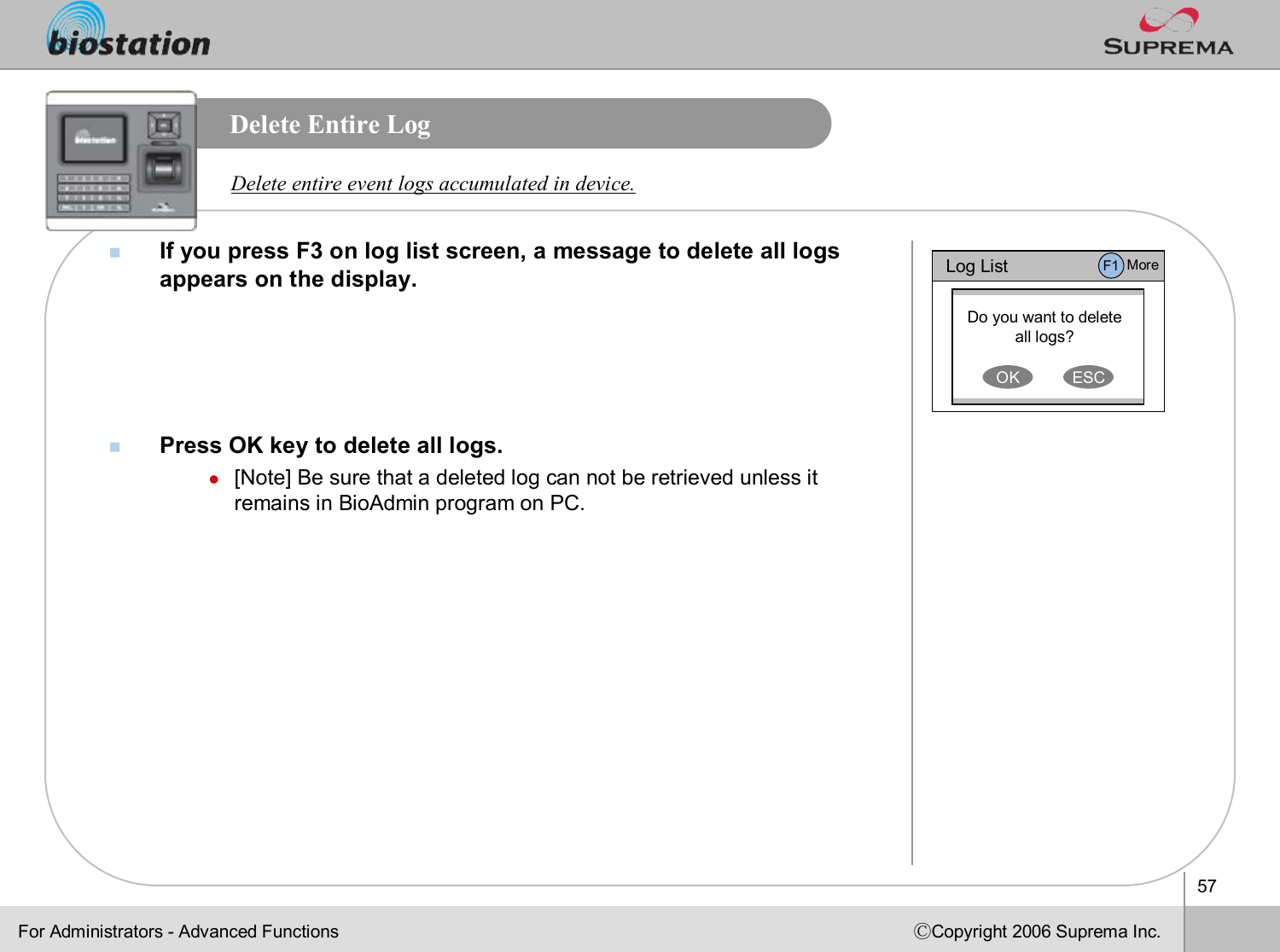 57ⒸCopyright 2006 Suprema Inc.Delete Entire LognIf you press F3 on log list screen, a message to delete all logsappears on the display.nPress OK key to delete all logs.l[Note] Be sure that a deleted log can not be retrieved unless itremains in BioAdmin program on PC. Delete entire event logs accumulated in device.For Administrators -Advanced FunctionsLog ListDo you want to delete all logs?OK ESCF1 More