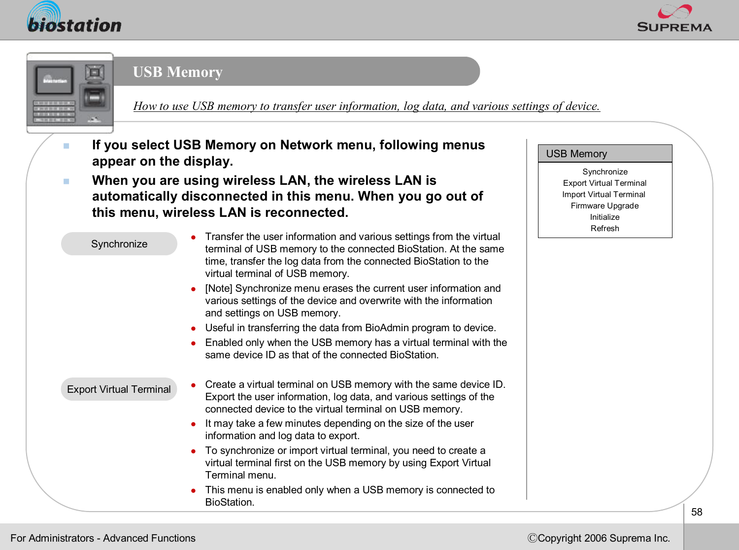 58ⒸCopyright 2006 Suprema Inc.USB MemorynIf you select USB Memory on Network menu, following menus appear on the display. nWhen you are using wireless LAN, the wireless LAN is automatically disconnected in this menu. When you go out of this menu, wireless LAN is reconnected.How to use USB memory to transfer user information, log data, and various settings of device. For Administrators -Advanced FunctionslTransfer the user information and various settings from the virtual terminal of USB memory to the connected BioStation. At the same time, transfer the log data from the connected BioStation to thevirtual terminal of USB memory. l[Note] Synchronize menu erases the current user information and various settings of the device and overwrite with the information and settings on USB memory.  lUseful in transferring the data from BioAdmin program to device.lEnabled only when the USB memory has a virtual terminal with thesame device ID as that of the connected BioStation. lCreate a virtual terminal on USB memory with the same device ID.Export the user information, log data, and various settings of the connected device to the virtual terminal on USB memory. lIt may take a few minutes depending on the size of the user information and log data to export. lTo synchronize or import virtual terminal, you need to create a virtual terminal first on the USB memory by using Export VirtualTerminal menu. lThis menu is enabled only when a USB memory is connected to BioStation.SynchronizeExport Virtual TerminalUSB MemorySynchronizeExport Virtual TerminalImport Virtual Terminal Firmware UpgradeInitializeRefresh