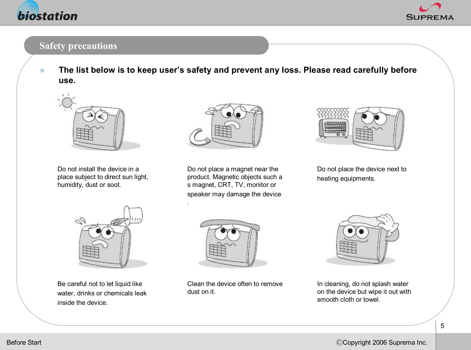 5ⒸCopyright 2006 Suprema Inc.Safety precautionsnThe list below is to keep user’s safety and prevent any loss. Please read carefully before use.Do not install the device in a place subject to direct sun light, humidity, dust or soot.Do not place a magnet near the product. Magnetic objects such as magnet, CRT, TV, monitor or speaker may damage the device.Do not place the device next to heating equipments.Be careful not to let liquid like water, drinks or chemicals leak inside the device. Clean the device often to remove dust on it.In cleaning, do not splash water on the device but wipe it out with smooth cloth or towel. Before Start