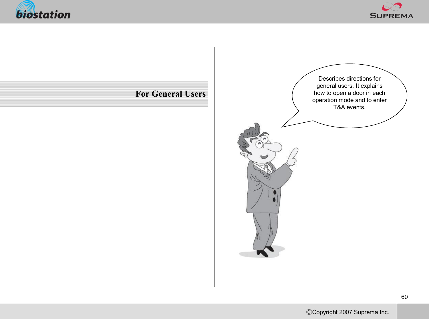 60ⒸCopyright 2007Suprema Inc.For General UsersDescribes directions for general users. It explains how to open a door in each operation mode and to enter T&amp;A events. 