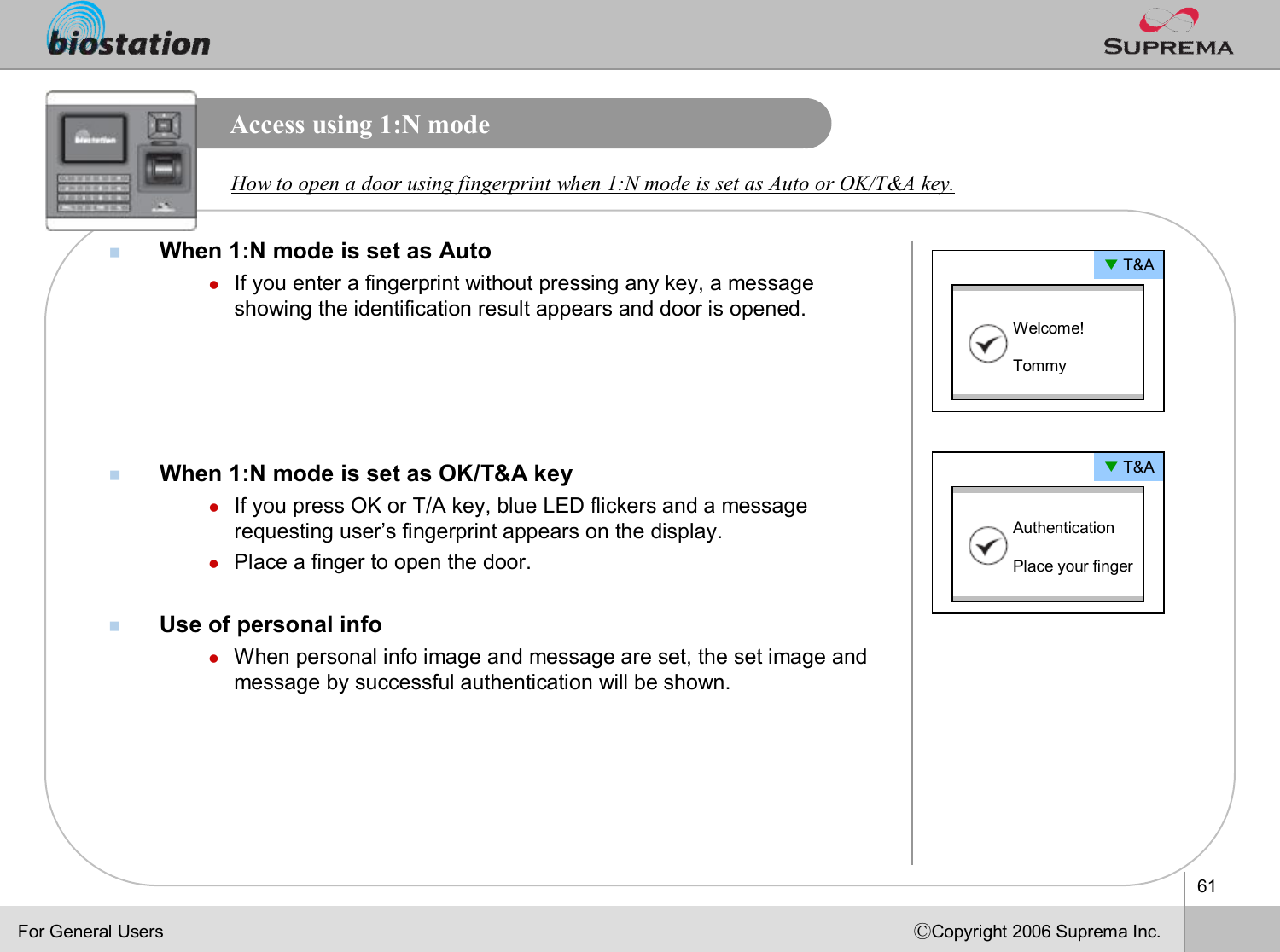 61ⒸCopyright 2006 Suprema Inc.Access using 1:N modenWhen 1:N mode is set as AutolIf you enter a fingerprint without pressing any key, a message showing the identification result appears and door is opened.nWhen 1:N mode is set as OK/T&amp;A keylIf you press OK or T/A key, blue LED flickers and a message requesting user’s fingerprint appears on the display.lPlace a finger to open the door.nUse of personal infolWhen personal info image and message are set, the set image and message by successful authentication will be shown. How to open a door using fingerprint when 1:N mode is set as Auto or OK/T&amp;A key. ▼T&amp;AWelcome! Tommy▼T&amp;AAuthentication Place your fingerFor General Users