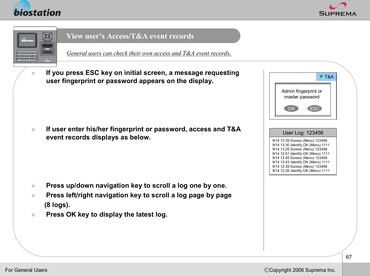 67ⒸCopyright 2006 Suprema Inc.View user’s Access/T&amp;A event recordsnIf you press ESC key on initial screen, a message requesting user fingerprint or password appears on the display.nIf user enter his/her fingerprint or password, access and T&amp;A event records displays as below. nPress up/down navigation key to scroll a log one by one.nPress left/right navigation key to scroll a log page by page (8 logs).nPress OK key to display the latest log.General users can check their own access and T&amp;A event records.Admin fingerprint or master passwordOK ESC▼T&amp;AUser Log: 1234569/14 13:39 Duress (Menu) 1234569/14 13:30 Identify OK (Menu) 11119/14 13:25 Duress (Menu) 1234569/14 12:51 Identify OK (Menu) 11119/14 12:45 Duress (Menu) 1234569/14 12:43 Identify OK (Menu) 11119/14 12:39 Duress (Menu) 1234569/14 12:26 Identify OK (Menu) 1111For General Users