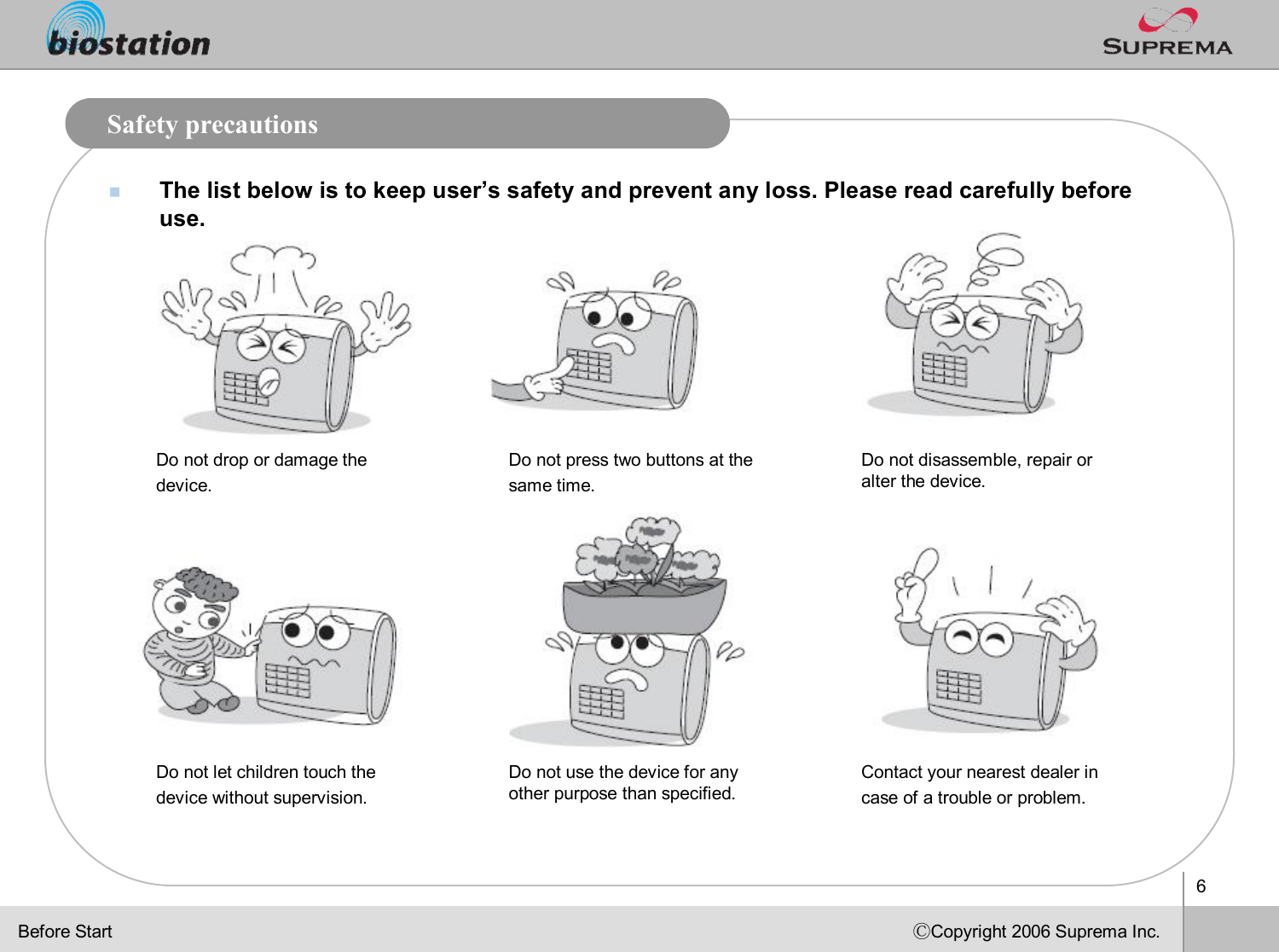 6ⒸCopyright 2006 Suprema Inc.Safety precautionsnThe list below is to keep user’s safety and prevent any loss. Please read carefully before use.Do not drop or damage the device. Do not press two buttons at the same time.Do not disassemble, repair oralter the device.Do not let children touch the devicewithout supervision.Do not use the device for any other purpose than specified.Contact your nearest dealer in case of a trouble or problem. Before Start