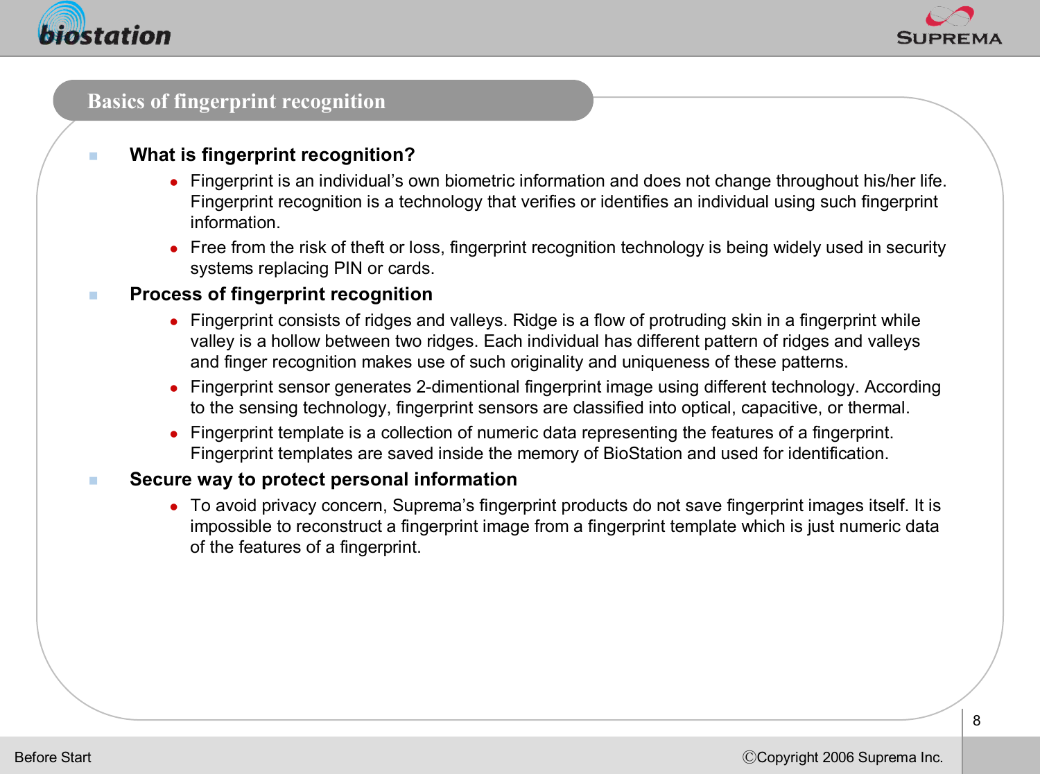 8ⒸCopyright 2006 Suprema Inc.Basics of fingerprint recognitionnWhat is fingerprint recognition?lFingerprint is an individual’s own biometric information and does not change throughout his/her life. Fingerprint recognition is a technology that verifies or identifies an individual using such fingerprint information.lFree from the risk of theft or loss, fingerprint recognition technology is being widely used in security systems replacing PIN or cards. nProcess of fingerprint recognitionlFingerprint consists of ridges and valleys. Ridge is a flow of protruding skin in a fingerprint while valley is a hollow between two ridges. Each individual has different pattern of ridges and valleys and finger recognition makes use of such originality and uniqueness of these patterns.lFingerprint sensor generates 2-dimentional fingerprint image using different technology. According to the sensing technology, fingerprint sensors are classified into optical, capacitive, or thermal. lFingerprint template is a collection of numeric data representing the features of a fingerprint. Fingerprint templates are saved inside the memory of BioStation and used for identification. nSecure way to protect personal information lTo avoid privacy concern, Suprema’s fingerprint products do not save fingerprint images itself. Itis impossible to reconstruct a fingerprint image from a fingerprinttemplate which is just numeric data of the features of a fingerprint. Before Start