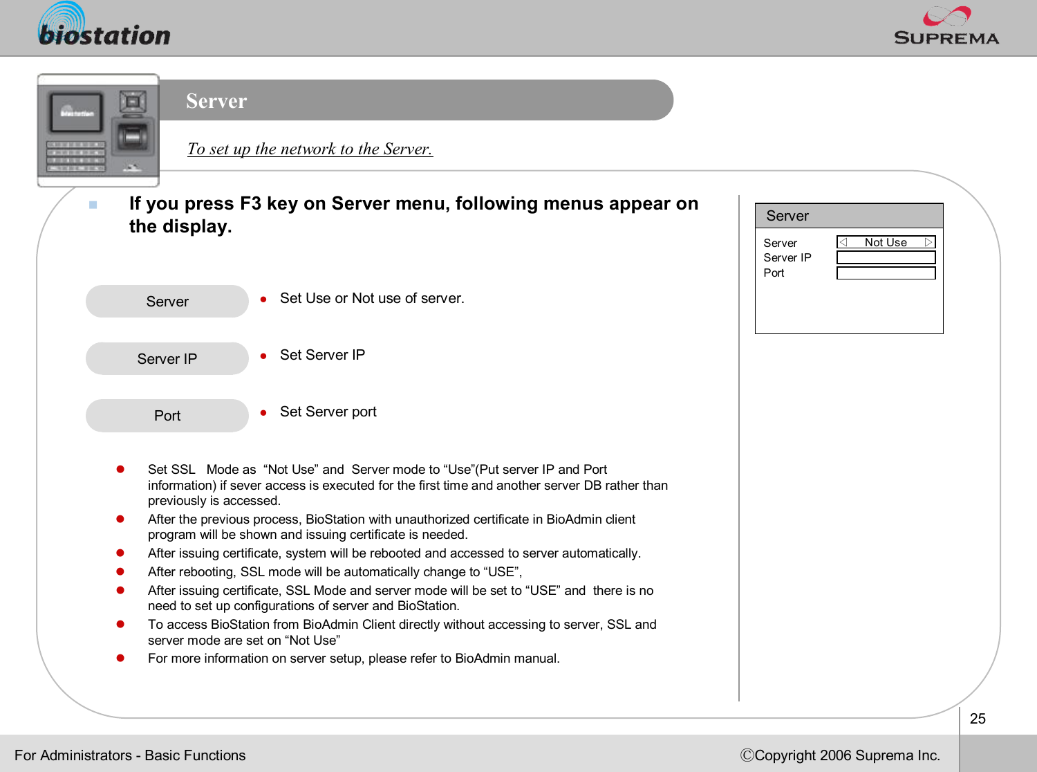 25ⒸCopyright 2006 Suprema Inc.ServernIf you press F3key on Server menu, following menus appear on the display. To set up the network to the Server. Server lSet Use or Not use of server.lSet Server IPlSet Server portServer IPFor Administrators -Basic FunctionsServer◁Not Use     ▷ServerServer IPPortPortlSet SSL   Mode as  “Not Use”and  Server mode to “Use”(Put server IP and Port  information) if sever access is executed for the first time and another server DB rather than previously is accessed.lAfter the previous process, BioStation with unauthorized certificate in BioAdmin client program will be shown and issuing certificate is needed.lAfter issuing certificate, system will be rebooted and accessed to server automatically.lAfter rebooting, SSL mode will be automatically change to “USE”, lAfter issuing certificate, SSL Mode and server mode will be set to “USE”and  there is no need to set up configurations of server and BioStation.lTo access BioStation from BioAdminClient directly without accessing to server, SSL and server mode are set on “Not Use”lFor more information on server setup, please refer to BioAdmin manual.