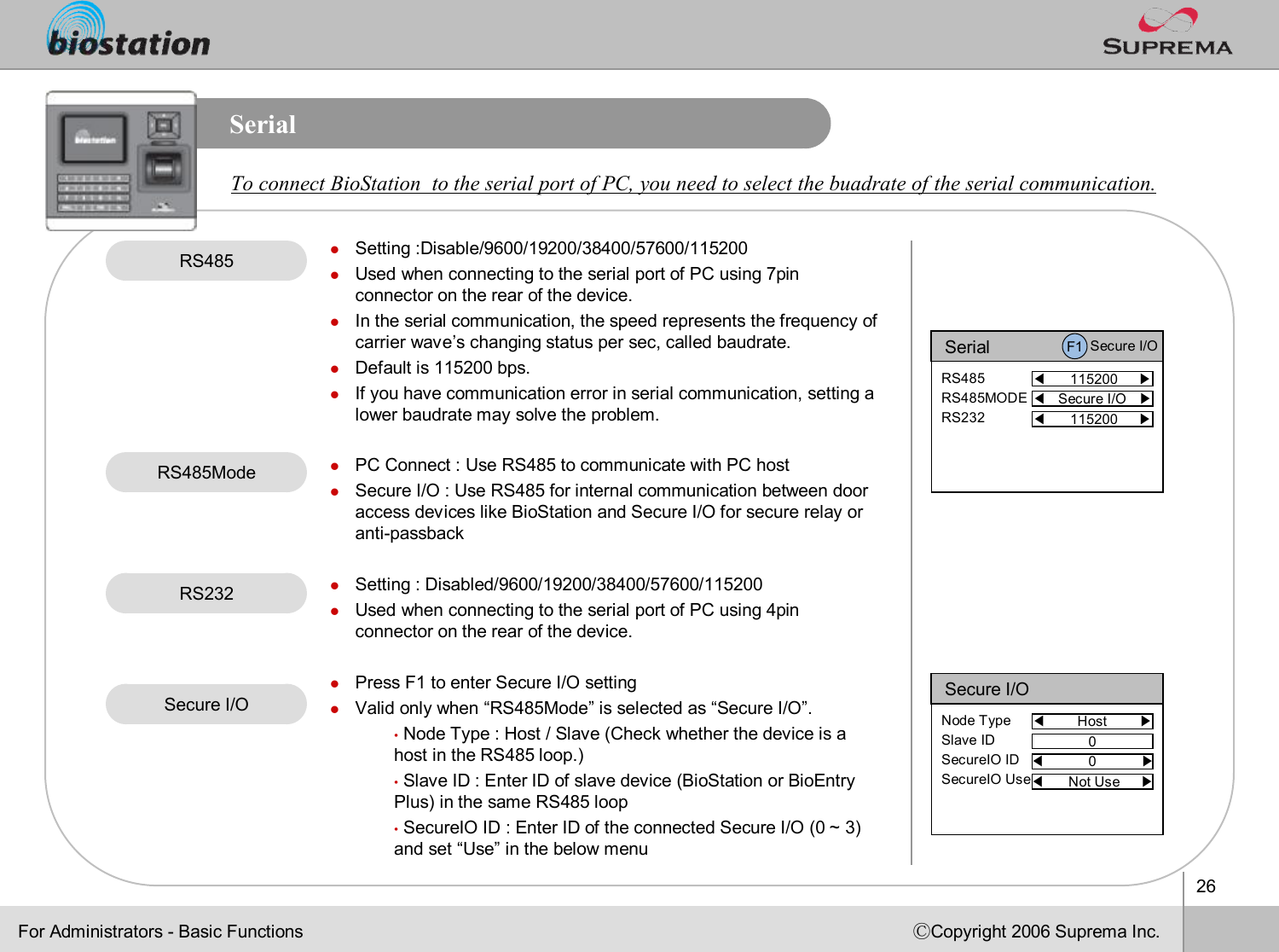 26ⒸCopyright 2006 Suprema Inc.SerialRS485 lSetting :Disable/9600/19200/38400/57600/115200lUsed when connecting to the serial port of PC using 7pin connector on the rear of the device.lIn the serial communication, the speed represents the frequency of carrier wave’s changing status per sec, called baudrate. lDefault is 115200 bps.lIf you have communication error in serial communication, settinga lower baudrate may solve the problem. lPC Connect : Use RS485 to communicate with PC hostlSecure I/O : Use RS485 for internal communication between door access devices like BioStation and Secure I/O for secure relay or anti-passbacklSetting : Disabled/9600/19200/38400/57600/115200lUsed when connecting to the serial port of PC using 4pin connector on the rear of the device. lPress F1 to enter Secure I/O settinglValid only when “RS485Mode”is selected as “Secure I/O”.•Node Type : Host / Slave (Check whether the device is a host in the RS485 loop.)•Slave ID : Enter ID of slave device (BioStation or BioEntry Plus) in the same RS485 loop •SecureIOID : Enter ID of the connected Secure I/O (0 ~ 3) and set “Use”in the below menuSerial◀115200     ▶RS485RS485MODERS232For Administrators -Basic Functions◀Secure I/O   ▶RS232To connect BioStation  to the serial port of PC, you need to select the buadrate of the serial communication.F1 Secure I/O◀115200     ▶Secure I/O◀Host        ▶Node TypeSlave IDSecureIO IDSecureIO Use0◀0           ▶◀Not Use     ▶RS485ModeSecure I/O