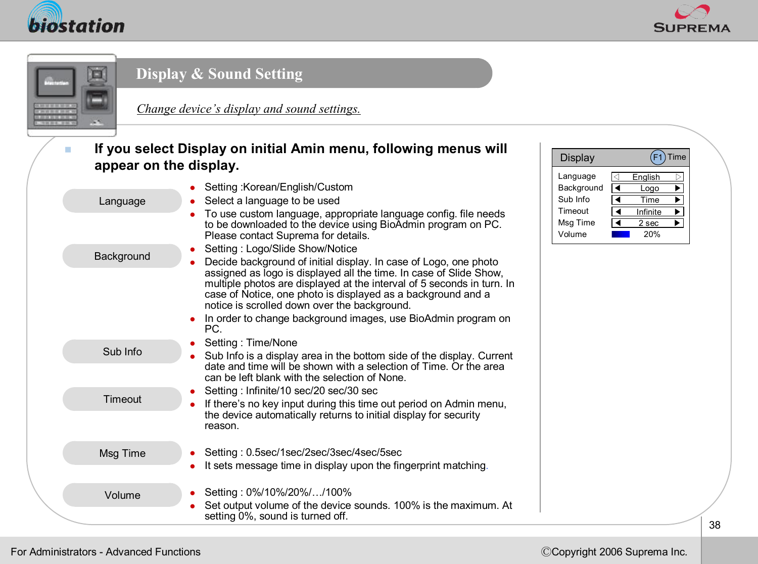 38ⒸCopyright 2006 Suprema Inc.Display &amp; Sound SettingnIf you select Display on initial Amin menu, following menus willappear on the display. Change device’s display and sound settings.lSetting :Korean/English/CustomlSelect a language to be used lTo use custom language, appropriate language config. file needs to be downloaded to the device using BioAdmin program on PC. Please contact Suprema for details.lSetting : Logo/Slide Show/NoticelDecide background of initial display. In case of Logo, one photoassigned as logo is displayed all the time. In case of Slide Show, multiple photos are displayed at the interval of 5 seconds in turn. In case of Notice, one photo is displayed as a background and a notice is scrolled down over the background.lIn order to change background images, use BioAdmin program on PC.lSetting : Time/None lSub Info is a display area in the bottom side of the display. Current date and time will be shown with a selection of Time. Or the area can be left blank with the selection of None. lSetting : Infinite/10 sec/20 sec/30 seclIf there’s no key input during this time out period on Admin menu, the device automatically returns to initial display for securityreason. lSetting : 0.5sec/1sec/2sec/3sec/4sec/5seclIt sets message time in display upon the fingerprint matching.lSetting : 0%/10%/20%/…/100%lSet output volume of the device sounds. 100% is the maximum. At setting 0%, sound is turned off.LanguageBackgroundSub InfoTimeoutVolumeFor Administrators -Advanced FunctionsMsg TimeDisplay◁English      ▷LanguageBackgroundSub InfoTimeoutMsg TimeVolume◀Logo      ▶◀Time      ▶◀Infinite     ▶◀2 sec      ▶F1 Time20% 