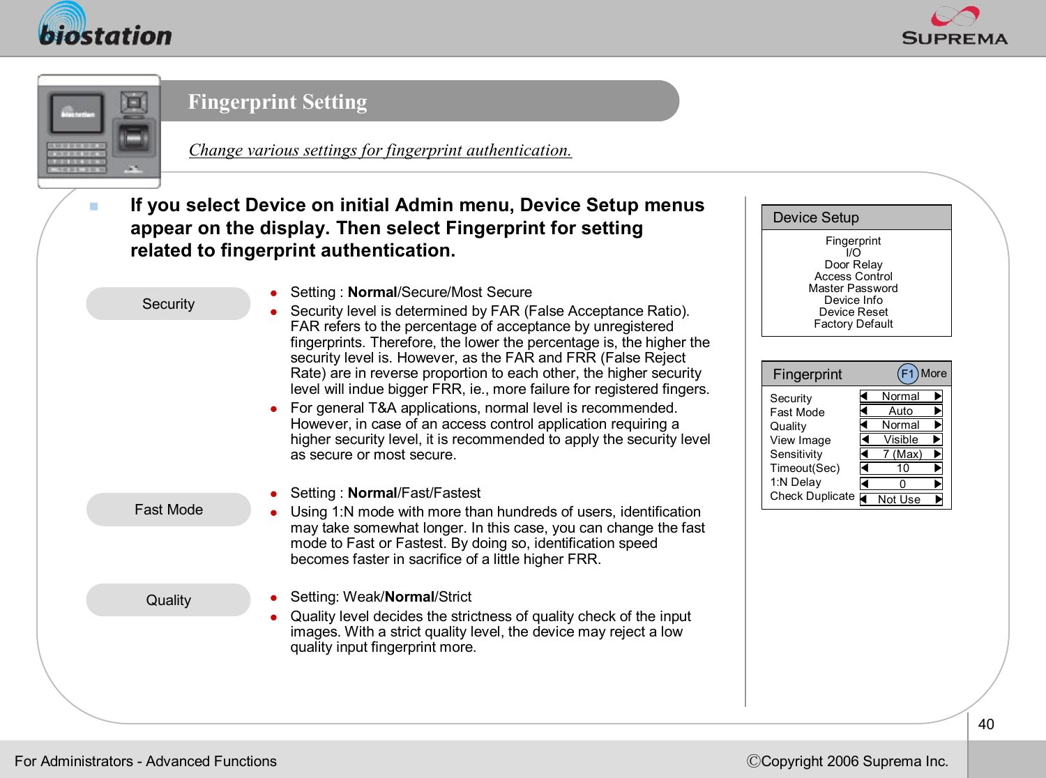 40ⒸCopyright 2006 Suprema Inc.Fingerprint SettingnIf you select Device on initial Admin menu, Device Setup menus appear on the display. Then select Fingerprint for setting related to fingerprint authentication.Change various settings for fingerprint authentication.lSetting : Normal/Secure/Most SecurelSecurity level is determined by FAR (False Acceptance Ratio). FAR refers to the percentage of acceptance by unregistered fingerprints. Therefore, the lower the percentage is, the higherthe security level is. However, as the FAR and FRR (False Reject Rate) are in reverse proportion to each other, the higher security level will indue bigger FRR, ie., more failure for registered fingers. lFor general T&amp;A applications, normal level is recommended. However, in case of an access control application requiring a higher security level, it is recommended to apply the security level as secure or most secure. lSetting : Normal/Fast/FastestlUsing 1:N mode with more than hundreds of users, identification may take somewhat longer. In this case, you can change the fast mode to Fast or Fastest. By doing so, identification speed becomes faster in sacrifice of a little higher FRR. lSetting: Weak/Normal/StrictlQuality level decides the strictness of quality check of the input images. With a strict quality level, the device may reject a lowquality input fingerprint more.SecurityDevice SetupFingerprintI/ODoor RelayAccess ControlMaster PasswordDevice InfoDevice ResetFactory DefaultFor Administrators -Advanced FunctionsFingerprint◀Normal    ▶SecurityFast ModeQualityView ImageSensitivityTimeout(Sec)1:N DelayCheck Duplicate◀Auto      ▶◀Normal    ▶◀Visible    ▶◀7 (Max)   ▶◀10       ▶◀Not Use    ▶◀0        ▶F1 MoreFast ModeQuality