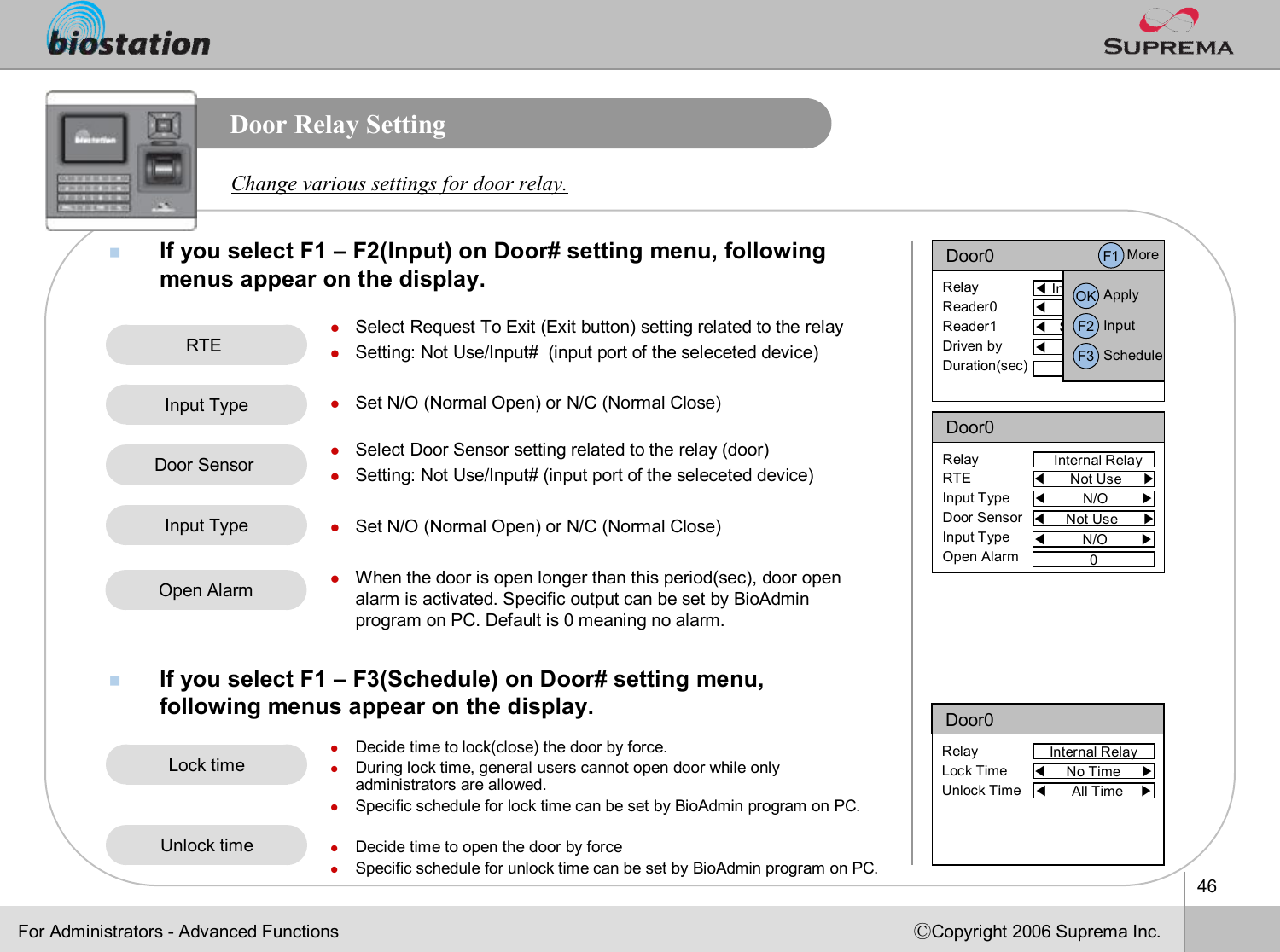 46ⒸCopyright 2006 Suprema Inc.Door Relay SettingnIf you select F1 –F2(Input) on Door# setting menu, following menus appear on the display. nIf you select F1 –F3(Schedule) on Door# setting menu, following menus appear on the display. Change various settings for door relay.lSelect Request To Exit (Exit button) setting related to the relaylSetting: Not Use/Input#  (input port of the seleceteddevice)lSet N/O (Normal Open) or N/C (Normal Close)lSelect Door Sensor setting related to the relay (door)lSetting: Not Use/Input# (input port of the seleceteddevice)lSet N/O (Normal Open) or N/C (Normal Close)lWhen the door is open longer than this period(sec), door open alarm is activated. Specific output can be set by BioAdminprogram on PC. Default is 0 meaning no alarm. lDecide time to lock(close) the door by force. lDuring lock time, general users cannot open door while only administrators are allowed.lSpecific schedule for lock time can be set by BioAdmin program on PC.lDecide time to open the door by forcelSpecific schedule for unlock time can be set by BioAdmin programon PC.For Administrators -Advanced FunctionsRTE Lock timeUnlock timeDoor0Internal RelayRelayLock TimeUnlock Time◀No Time     ▶◀All Time    ▶Door0◀Internal Relay▶RelayReader0Reader1Driven byDuration(sec)◀Primary     ▶◀Secondary   ▶◀All Event    ▶3F1 MoreOK ApplyF2 InputF3 ScheduleInput TypeDoor Sensor Input TypeOpen AlarmDoor0Internal RelayRelayRTEInput TypeDoor SensorInput TypeOpen Alarm◀Not Use     ▶◀N/O        ▶◀Not Use      ▶0◀N/O        ▶